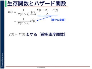 2015年度秋学期 
A.Asano,KansaiUniv.
生存関数とハザード関数
（微分の定義）
るので）= lim
∆→0 ∆
·
P(T > t)
定義より）=
1
P(T > t)
lim
∆→0
F(t + ∆) − F(t)
∆
定義より）=
1
P(T > t)
F′
(t)
3) 式より）=
f(t)
S(t)
(4)
1 − F(t))′
= −F′
(t) = −f(t) (5)
l(t) = −
S′(t)
S(t)
(6)
，時刻 0，すなわち誕生の瞬間に生存している確率は 1 ですか
て (6) 式の微分方程式を解くと，
に出てきた式を用いると
l(t) = lim
∆→0
1
∆
P(t < T < t + ∆|T > t)
定義より）= lim
∆→0
1
∆
·
P{(t < T < t + ∆) and (T > t)}
P(T > t)
れるので）= lim
∆→0
1
∆
·
P(t < T < t + ∆)
P(T > t)
の定義より）=
1
P(T > t)
lim
∆→0
F(t + ∆) − F(t)
∆
の定義より）=
1
P(T > t)
F′
(t)
(3) 式より）=
f(t)
S(t)
(4)
るので）= lim
∆→0
1
∆
·
P(t < T < t + ∆)
P(T > t)
定義より）=
1
P(T > t)
lim
∆→0
F(t + ∆) − F(t)
∆
定義より）=
1
P(T > t)
F′
(t)
3) 式より）=
f(t)
S(t)
(4)
1 − F(t))′
= −F′
(t) = −f(t) (5)
l(t) = −
S′(t)
S(t)
(6)
，時刻 0，すなわち誕生の瞬間に生存している確率は 1 ですか
て (6) 式の微分方程式を解くと，
とする［確率密度関数］関数を f(t) = F′(t) として，これまでに出てきた式を用いると
l(t) = lim
∆→0
1
∆
P(t < T <
（条件付き確率の定義より）= lim
∆→0
1
∆
·
P{(t < T
（T > t は t < T < t + ∆に含まれるので）= lim
∆→0
1
∆
·
P(t < T <
P(T >
1 F
 