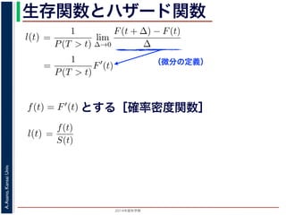2015年度秋学期 
A.Asano,KansaiUniv.
生存関数とハザード関数
（微分の定義）
るので）= lim
∆→0 ∆
·
P(T > t)
定義より）=
1
P(T > t)
lim
∆→0
F(t + ∆) − F(t)
∆
定義より）=
1
P(T > t)
F′
(t)
3) 式より）=
f(t)
S(t)
(4)
1 − F(t))′
= −F′
(t) = −f(t) (5)
l(t) = −
S′(t)
S(t)
(6)
，時刻 0，すなわち誕生の瞬間に生存している確率は 1 ですか
て (6) 式の微分方程式を解くと，
に出てきた式を用いると
l(t) = lim
∆→0
1
∆
P(t < T < t + ∆|T > t)
定義より）= lim
∆→0
1
∆
·
P{(t < T < t + ∆) and (T > t)}
P(T > t)
れるので）= lim
∆→0
1
∆
·
P(t < T < t + ∆)
P(T > t)
の定義より）=
1
P(T > t)
lim
∆→0
F(t + ∆) − F(t)
∆
の定義より）=
1
P(T > t)
F′
(t)
(3) 式より）=
f(t)
S(t)
(4)
るので）= lim
∆→0
1
∆
·
P(t < T < t + ∆)
P(T > t)
定義より）=
1
P(T > t)
lim
∆→0
F(t + ∆) − F(t)
∆
定義より）=
1
P(T > t)
F′
(t)
3) 式より）=
f(t)
S(t)
(4)
1 − F(t))′
= −F′
(t) = −f(t) (5)
l(t) = −
S′(t)
S(t)
(6)
，時刻 0，すなわち誕生の瞬間に生存している確率は 1 ですか
て (6) 式の微分方程式を解くと，
とする［確率密度関数］関数を f(t) = F′(t) として，これまでに出てきた式を用いると
l(t) = lim
∆→0
1
∆
P(t < T <
（条件付き確率の定義より）= lim
∆→0
1
∆
·
P{(t < T
（T > t は t < T < t + ∆に含まれるので）= lim
∆→0
1
∆
·
P(t < T <
P(T >
1 F
l(t) = lim
∆→0 ∆
P(t < T < t + ∆|T > t)
義より）= lim
∆→0
1
∆
·
P{(t < T < t + ∆) and (T > t)}
P(T > t)
るので）= lim
∆→0
1
∆
·
P(t < T < t + ∆)
P(T > t)
の定義より）=
1
P(T > t)
lim
∆→0
F(t + ∆) − F(t)
∆
の定義より）=
1
P(T > t)
F′
(t)
3) 式より）=
f(t)
S(t)
(4)
(1 − F(t))′
= −F′
(t) = −f(t) (5)
l(t) = −
S′(t)
(6)
でに出てきた式を用いると
l(t) = lim
∆→0
1
∆
P(t < T < t + ∆|T > t)
定義より）= lim
∆→0
1
∆
·
P{(t < T < t + ∆) and (T > t)}
P(T > t)
れるので）= lim
∆→0
1
∆
·
P(t < T < t + ∆)
P(T > t)
 