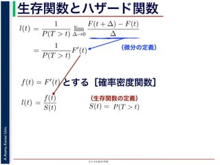 2015年度秋学期 
A.Asano,KansaiUniv.
生存関数とハザード関数
（微分の定義）
（生存関数の定義）
るので）= lim
∆→0 ∆
·
P(T > t)
定義より）=
1
P(T > t)
lim
∆→0
F(t + ∆) − F(t)
∆
定義より）=
1
P(T > t)
F′
(t)
3) 式より）=
f(t)
S(t)
(4)
1 − F(t))′
= −F′
(t) = −f(t) (5)
l(t) = −
S′(t)
S(t)
(6)
，時刻 0，すなわち誕生の瞬間に生存している確率は 1 ですか
て (6) 式の微分方程式を解くと，
に出てきた式を用いると
l(t) = lim
∆→0
1
∆
P(t < T < t + ∆|T > t)
定義より）= lim
∆→0
1
∆
·
P{(t < T < t + ∆) and (T > t)}
P(T > t)
れるので）= lim
∆→0
1
∆
·
P(t < T < t + ∆)
P(T > t)
の定義より）=
1
P(T > t)
lim
∆→0
F(t + ∆) − F(t)
∆
の定義より）=
1
P(T > t)
F′
(t)
(3) 式より）=
f(t)
S(t)
(4)
るので）= lim
∆→0
1
∆
·
P(t < T < t + ∆)
P(T > t)
定義より）=
1
P(T > t)
lim
∆→0
F(t + ∆) − F(t)
∆
定義より）=
1
P(T > t)
F′
(t)
3) 式より）=
f(t)
S(t)
(4)
1 − F(t))′
= −F′
(t) = −f(t) (5)
l(t) = −
S′(t)
S(t)
(6)
，時刻 0，すなわち誕生の瞬間に生存している確率は 1 ですか
て (6) 式の微分方程式を解くと，
とする［確率密度関数］関数を f(t) = F′(t) として，これまでに出てきた式を用いると
l(t) = lim
∆→0
1
∆
P(t < T <
（条件付き確率の定義より）= lim
∆→0
1
∆
·
P{(t < T
（T > t は t < T < t + ∆に含まれるので）= lim
∆→0
1
∆
·
P(t < T <
P(T >
1 F
l(t) = lim
∆→0 ∆
P(t < T < t + ∆|T > t)
義より）= lim
∆→0
1
∆
·
P{(t < T < t + ∆) and (T > t)}
P(T > t)
るので）= lim
∆→0
1
∆
·
P(t < T < t + ∆)
P(T > t)
の定義より）=
1
P(T > t)
lim
∆→0
F(t + ∆) − F(t)
∆
の定義より）=
1
P(T > t)
F′
(t)
3) 式より）=
f(t)
S(t)
(4)
(1 − F(t))′
= −F′
(t) = −f(t) (5)
l(t) = −
S′(t)
(6)
でに出てきた式を用いると
l(t) = lim
∆→0
1
∆
P(t < T < t + ∆|T > t)
定義より）= lim
∆→0
1
∆
·
P{(t < T < t + ∆) and (T > t)}
P(T > t)
れるので）= lim
∆→0
1
∆
·
P(t < T < t + ∆)
P(T > t)
t + ∆ である確率」，すなわち「時刻 t までは確かに生存している人が，時
する確率」を意味します 1。ですから，それを ∆ で割ったものは，t 以後の
あり，その ∆ → 0 の極限は「時刻 t までは確かに生存していた人の，次の
ことになります。つまり，この関数 l(t) は「時刻 t までは確かに生存して
る危険の度合」で，これをハザード関数といいます。
，この確率変数 T に対して，次の累積分布関数 F(t) を考えます。
F(t) = P(T ≤ t)
「寿命が t 以下である確率」です。さらに
S(t) = 1 − F(t) = P(T > t)
刻 t の時点でまだ生きている確率」であり，これを生存関数と呼びます。ハ
亡の危険を表現しているのに対して，累積分布関数 F(t) や生存関数 S(t)
刻 t まで時間が過ぎたとき，すでに死んでいる／まだ生きている確率」を
立に死亡する十分多くの個体の集団について考えると，大数の法則によって
である確率」，すなわち「時刻 t までは確かに生存している人が，時刻 t 以後 ∆
」を意味します 1。ですから，それを ∆ で割ったものは，t 以後の時間あたりの
の ∆ → 0 の極限は「時刻 t までは確かに生存していた人の，次の瞬間の死亡確
ります。つまり，この関数 l(t) は「時刻 t までは確かに生存している人が，次
度合」で，これをハザード関数といいます。
率変数 T に対して，次の累積分布関数 F(t) を考えます。
F(t) = P(T ≤ t)
t 以下である確率」です。さらに
S(t) = 1 − F(t) = P(T > t)
点でまだ生きている確率」であり，これを生存関数と呼びます。ハザード関数が
を表現しているのに対して，累積分布関数 F(t) や生存関数 S(t) は「あるひと
時間が過ぎたとき，すでに死んでいる／まだ生きている確率」を表現していま
する十分多くの個体の集団について考えると，大数の法則によって，累積分布関
は「時刻 t まで時間が過ぎたとき，すでに死んでいる／まだ生きている個体の
 