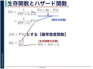 2015年度秋学期 
A.Asano,KansaiUniv.
生存関数とハザード関数
（微分の定義）
（生存関数の定義）
るので）= lim
∆→0 ∆
·
P(T > t)
定義より）=
1
P(T > t)
lim
∆→0
F(t + ∆) − F(t)
∆
定義より）=
1
P(T > t)
F′
(t)
3) 式より）=
f(t)
S(t)
(4)
1 − F(t))′
= −F′
(t) = −f(t) (5)
l(t) = −
S′(t)
S(t)
(6)
，時刻 0，すなわち誕生の瞬間に生存している確率は 1 ですか
て (6) 式の微分方程式を解くと，
に出てきた式を用いると
l(t) = lim
∆→0
1
∆
P(t < T < t + ∆|T > t)
定義より）= lim
∆→0
1
∆
·
P{(t < T < t + ∆) and (T > t)}
P(T > t)
れるので）= lim
∆→0
1
∆
·
P(t < T < t + ∆)
P(T > t)
の定義より）=
1
P(T > t)
lim
∆→0
F(t + ∆) − F(t)
∆
の定義より）=
1
P(T > t)
F′
(t)
(3) 式より）=
f(t)
S(t)
(4)
るので）= lim
∆→0
1
∆
·
P(t < T < t + ∆)
P(T > t)
定義より）=
1
P(T > t)
lim
∆→0
F(t + ∆) − F(t)
∆
定義より）=
1
P(T > t)
F′
(t)
3) 式より）=
f(t)
S(t)
(4)
1 − F(t))′
= −F′
(t) = −f(t) (5)
l(t) = −
S′(t)
S(t)
(6)
，時刻 0，すなわち誕生の瞬間に生存している確率は 1 ですか
て (6) 式の微分方程式を解くと，
とする［確率密度関数］関数を f(t) = F′(t) として，これまでに出てきた式を用いると
l(t) = lim
∆→0
1
∆
P(t < T <
（条件付き確率の定義より）= lim
∆→0
1
∆
·
P{(t < T
（T > t は t < T < t + ∆に含まれるので）= lim
∆→0
1
∆
·
P(t < T <
P(T >
1 F
l(t) = lim
∆→0 ∆
P(t < T < t + ∆|T > t)
義より）= lim
∆→0
1
∆
·
P{(t < T < t + ∆) and (T > t)}
P(T > t)
るので）= lim
∆→0
1
∆
·
P(t < T < t + ∆)
P(T > t)
の定義より）=
1
P(T > t)
lim
∆→0
F(t + ∆) − F(t)
∆
の定義より）=
1
P(T > t)
F′
(t)
3) 式より）=
f(t)
S(t)
(4)
(1 − F(t))′
= −F′
(t) = −f(t) (5)
l(t) = −
S′(t)
(6)
でに出てきた式を用いると
l(t) = lim
∆→0
1
∆
P(t < T < t + ∆|T > t)
定義より）= lim
∆→0
1
∆
·
P{(t < T < t + ∆) and (T > t)}
P(T > t)
れるので）= lim
∆→0
1
∆
·
P(t < T < t + ∆)
P(T > t)
t + ∆ である確率」，すなわち「時刻 t までは確かに生存している人が，時
する確率」を意味します 1。ですから，それを ∆ で割ったものは，t 以後の
あり，その ∆ → 0 の極限は「時刻 t までは確かに生存していた人の，次の
ことになります。つまり，この関数 l(t) は「時刻 t までは確かに生存して
る危険の度合」で，これをハザード関数といいます。
，この確率変数 T に対して，次の累積分布関数 F(t) を考えます。
F(t) = P(T ≤ t)
「寿命が t 以下である確率」です。さらに
S(t) = 1 − F(t) = P(T > t)
刻 t の時点でまだ生きている確率」であり，これを生存関数と呼びます。ハ
亡の危険を表現しているのに対して，累積分布関数 F(t) や生存関数 S(t)
刻 t まで時間が過ぎたとき，すでに死んでいる／まだ生きている確率」を
立に死亡する十分多くの個体の集団について考えると，大数の法則によって
である確率」，すなわち「時刻 t までは確かに生存している人が，時刻 t 以後 ∆
」を意味します 1。ですから，それを ∆ で割ったものは，t 以後の時間あたりの
の ∆ → 0 の極限は「時刻 t までは確かに生存していた人の，次の瞬間の死亡確
ります。つまり，この関数 l(t) は「時刻 t までは確かに生存している人が，次
度合」で，これをハザード関数といいます。
率変数 T に対して，次の累積分布関数 F(t) を考えます。
F(t) = P(T ≤ t)
t 以下である確率」です。さらに
S(t) = 1 − F(t) = P(T > t)
点でまだ生きている確率」であり，これを生存関数と呼びます。ハザード関数が
を表現しているのに対して，累積分布関数 F(t) や生存関数 S(t) は「あるひと
時間が過ぎたとき，すでに死んでいる／まだ生きている確率」を表現していま
する十分多くの個体の集団について考えると，大数の法則によって，累積分布関
は「時刻 t まで時間が過ぎたとき，すでに死んでいる／まだ生きている個体の
 