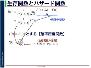 2015年度秋学期 
A.Asano,KansaiUniv.
生存関数とハザード関数
（微分の定義）
（生存関数の定義）
るので）= lim
∆→0 ∆
·
P(T > t)
定義より）=
1
P(T > t)
lim
∆→0
F(t + ∆) − F(t)
∆
定義より）=
1
P(T > t)
F′
(t)
3) 式より）=
f(t)
S(t)
(4)
1 − F(t))′
= −F′
(t) = −f(t) (5)
l(t) = −
S′(t)
S(t)
(6)
，時刻 0，すなわち誕生の瞬間に生存している確率は 1 ですか
て (6) 式の微分方程式を解くと，
に出てきた式を用いると
l(t) = lim
∆→0
1
∆
P(t < T < t + ∆|T > t)
定義より）= lim
∆→0
1
∆
·
P{(t < T < t + ∆) and (T > t)}
P(T > t)
れるので）= lim
∆→0
1
∆
·
P(t < T < t + ∆)
P(T > t)
の定義より）=
1
P(T > t)
lim
∆→0
F(t + ∆) − F(t)
∆
の定義より）=
1
P(T > t)
F′
(t)
(3) 式より）=
f(t)
S(t)
(4)
るので）= lim
∆→0
1
∆
·
P(t < T < t + ∆)
P(T > t)
定義より）=
1
P(T > t)
lim
∆→0
F(t + ∆) − F(t)
∆
定義より）=
1
P(T > t)
F′
(t)
3) 式より）=
f(t)
S(t)
(4)
1 − F(t))′
= −F′
(t) = −f(t) (5)
l(t) = −
S′(t)
S(t)
(6)
，時刻 0，すなわち誕生の瞬間に生存している確率は 1 ですか
て (6) 式の微分方程式を解くと，
とする［確率密度関数］関数を f(t) = F′(t) として，これまでに出てきた式を用いると
l(t) = lim
∆→0
1
∆
P(t < T <
（条件付き確率の定義より）= lim
∆→0
1
∆
·
P{(t < T
（T > t は t < T < t + ∆に含まれるので）= lim
∆→0
1
∆
·
P(t < T <
P(T >
1 F
l(t) = lim
∆→0 ∆
P(t < T < t + ∆|T > t)
義より）= lim
∆→0
1
∆
·
P{(t < T < t + ∆) and (T > t)}
P(T > t)
るので）= lim
∆→0
1
∆
·
P(t < T < t + ∆)
P(T > t)
の定義より）=
1
P(T > t)
lim
∆→0
F(t + ∆) − F(t)
∆
の定義より）=
1
P(T > t)
F′
(t)
3) 式より）=
f(t)
S(t)
(4)
(1 − F(t))′
= −F′
(t) = −f(t) (5)
l(t) = −
S′(t)
(6)
でに出てきた式を用いると
l(t) = lim
∆→0
1
∆
P(t < T < t + ∆|T > t)
定義より）= lim
∆→0
1
∆
·
P{(t < T < t + ∆) and (T > t)}
P(T > t)
れるので）= lim
∆→0
1
∆
·
P(t < T < t + ∆)
P(T > t)
t + ∆ である確率」，すなわち「時刻 t までは確かに生存している人が，時
する確率」を意味します 1。ですから，それを ∆ で割ったものは，t 以後の
あり，その ∆ → 0 の極限は「時刻 t までは確かに生存していた人の，次の
ことになります。つまり，この関数 l(t) は「時刻 t までは確かに生存して
る危険の度合」で，これをハザード関数といいます。
，この確率変数 T に対して，次の累積分布関数 F(t) を考えます。
F(t) = P(T ≤ t)
「寿命が t 以下である確率」です。さらに
S(t) = 1 − F(t) = P(T > t)
刻 t の時点でまだ生きている確率」であり，これを生存関数と呼びます。ハ
亡の危険を表現しているのに対して，累積分布関数 F(t) や生存関数 S(t)
刻 t まで時間が過ぎたとき，すでに死んでいる／まだ生きている確率」を
立に死亡する十分多くの個体の集団について考えると，大数の法則によって
である確率」，すなわち「時刻 t までは確かに生存している人が，時刻 t 以後 ∆
」を意味します 1。ですから，それを ∆ で割ったものは，t 以後の時間あたりの
の ∆ → 0 の極限は「時刻 t までは確かに生存していた人の，次の瞬間の死亡確
ります。つまり，この関数 l(t) は「時刻 t までは確かに生存している人が，次
度合」で，これをハザード関数といいます。
率変数 T に対して，次の累積分布関数 F(t) を考えます。
F(t) = P(T ≤ t)
t 以下である確率」です。さらに
S(t) = 1 − F(t) = P(T > t)
点でまだ生きている確率」であり，これを生存関数と呼びます。ハザード関数が
を表現しているのに対して，累積分布関数 F(t) や生存関数 S(t) は「あるひと
時間が過ぎたとき，すでに死んでいる／まだ生きている確率」を表現していま
する十分多くの個体の集団について考えると，大数の法則によって，累積分布関
は「時刻 t まで時間が過ぎたとき，すでに死んでいる／まだ生きている個体の
 