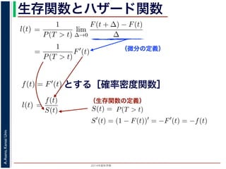 2015年度秋学期 
A.Asano,KansaiUniv.
生存関数とハザード関数
（微分の定義）
（生存関数の定義）
るので）= lim
∆→0 ∆
·
P(T > t)
定義より）=
1
P(T > t)
lim
∆→0
F(t + ∆) − F(t)
∆
定義より）=
1
P(T > t)
F′
(t)
3) 式より）=
f(t)
S(t)
(4)
1 − F(t))′
= −F′
(t) = −f(t) (5)
l(t) = −
S′(t)
S(t)
(6)
，時刻 0，すなわち誕生の瞬間に生存している確率は 1 ですか
て (6) 式の微分方程式を解くと，
に出てきた式を用いると
l(t) = lim
∆→0
1
∆
P(t < T < t + ∆|T > t)
定義より）= lim
∆→0
1
∆
·
P{(t < T < t + ∆) and (T > t)}
P(T > t)
れるので）= lim
∆→0
1
∆
·
P(t < T < t + ∆)
P(T > t)
の定義より）=
1
P(T > t)
lim
∆→0
F(t + ∆) − F(t)
∆
の定義より）=
1
P(T > t)
F′
(t)
(3) 式より）=
f(t)
S(t)
(4)
るので）= lim
∆→0
1
∆
·
P(t < T < t + ∆)
P(T > t)
定義より）=
1
P(T > t)
lim
∆→0
F(t + ∆) − F(t)
∆
定義より）=
1
P(T > t)
F′
(t)
3) 式より）=
f(t)
S(t)
(4)
1 − F(t))′
= −F′
(t) = −f(t) (5)
l(t) = −
S′(t)
S(t)
(6)
，時刻 0，すなわち誕生の瞬間に生存している確率は 1 ですか
て (6) 式の微分方程式を解くと，
とする［確率密度関数］関数を f(t) = F′(t) として，これまでに出てきた式を用いると
l(t) = lim
∆→0
1
∆
P(t < T <
（条件付き確率の定義より）= lim
∆→0
1
∆
·
P{(t < T
（T > t は t < T < t + ∆に含まれるので）= lim
∆→0
1
∆
·
P(t < T <
P(T >
1 F
l(t) = lim
∆→0 ∆
P(t < T < t + ∆|T > t)
義より）= lim
∆→0
1
∆
·
P{(t < T < t + ∆) and (T > t)}
P(T > t)
るので）= lim
∆→0
1
∆
·
P(t < T < t + ∆)
P(T > t)
の定義より）=
1
P(T > t)
lim
∆→0
F(t + ∆) − F(t)
∆
の定義より）=
1
P(T > t)
F′
(t)
3) 式より）=
f(t)
S(t)
(4)
(1 − F(t))′
= −F′
(t) = −f(t) (5)
l(t) = −
S′(t)
(6)
でに出てきた式を用いると
l(t) = lim
∆→0
1
∆
P(t < T < t + ∆|T > t)
定義より）= lim
∆→0
1
∆
·
P{(t < T < t + ∆) and (T > t)}
P(T > t)
れるので）= lim
∆→0
1
∆
·
P(t < T < t + ∆)
P(T > t)
t + ∆ である確率」，すなわち「時刻 t までは確かに生存している人が，時
する確率」を意味します 1。ですから，それを ∆ で割ったものは，t 以後の
あり，その ∆ → 0 の極限は「時刻 t までは確かに生存していた人の，次の
ことになります。つまり，この関数 l(t) は「時刻 t までは確かに生存して
る危険の度合」で，これをハザード関数といいます。
，この確率変数 T に対して，次の累積分布関数 F(t) を考えます。
F(t) = P(T ≤ t)
「寿命が t 以下である確率」です。さらに
S(t) = 1 − F(t) = P(T > t)
刻 t の時点でまだ生きている確率」であり，これを生存関数と呼びます。ハ
亡の危険を表現しているのに対して，累積分布関数 F(t) や生存関数 S(t)
刻 t まで時間が過ぎたとき，すでに死んでいる／まだ生きている確率」を
立に死亡する十分多くの個体の集団について考えると，大数の法則によって
である確率」，すなわち「時刻 t までは確かに生存している人が，時刻 t 以後 ∆
」を意味します 1。ですから，それを ∆ で割ったものは，t 以後の時間あたりの
の ∆ → 0 の極限は「時刻 t までは確かに生存していた人の，次の瞬間の死亡確
ります。つまり，この関数 l(t) は「時刻 t までは確かに生存している人が，次
度合」で，これをハザード関数といいます。
率変数 T に対して，次の累積分布関数 F(t) を考えます。
F(t) = P(T ≤ t)
t 以下である確率」です。さらに
S(t) = 1 − F(t) = P(T > t)
点でまだ生きている確率」であり，これを生存関数と呼びます。ハザード関数が
を表現しているのに対して，累積分布関数 F(t) や生存関数 S(t) は「あるひと
時間が過ぎたとき，すでに死んでいる／まだ生きている確率」を表現していま
する十分多くの個体の集団について考えると，大数の法則によって，累積分布関
は「時刻 t まで時間が過ぎたとき，すでに死んでいる／まだ生きている個体の
（条件付き確率の定義より）= lim
∆→0
1
∆
·
P{(t < T < t +
P(
（T > t は t < T < t + ∆に含まれるので）= lim
∆→0
1
∆
·
P(t < T < t +
P(T > t)
（(2) 式と累積分布関数の定義より）=
1
P(T > t)
lim
∆→0
F(t +
（微分の定義より）=
1
P(T > t)
F′
(t)
（確率密度関数の定義と (3) 式より）=
f(t)
S(t)
得られます。ここで，(3) 式より
S′
(t) = (1 − F(t))′
= −F′
(t) = −f(t)
すから，これを (4) 式に代入すると
l(t) = −
S′(t)
S(t)
いう微分方程式が得られます。ここで，時刻 0，すなわち誕生の瞬間に生存
 