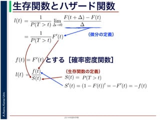 2015年度秋学期 
A.Asano,KansaiUniv.
生存関数とハザード関数
（微分の定義）
（生存関数の定義）
るので）= lim
∆→0 ∆
·
P(T > t)
定義より）=
1
P(T > t)
lim
∆→0
F(t + ∆) − F(t)
∆
定義より）=
1
P(T > t)
F′
(t)
3) 式より）=
f(t)
S(t)
(4)
1 − F(t))′
= −F′
(t) = −f(t) (5)
l(t) = −
S′(t)
S(t)
(6)
，時刻 0，すなわち誕生の瞬間に生存している確率は 1 ですか
て (6) 式の微分方程式を解くと，
に出てきた式を用いると
l(t) = lim
∆→0
1
∆
P(t < T < t + ∆|T > t)
定義より）= lim
∆→0
1
∆
·
P{(t < T < t + ∆) and (T > t)}
P(T > t)
れるので）= lim
∆→0
1
∆
·
P(t < T < t + ∆)
P(T > t)
の定義より）=
1
P(T > t)
lim
∆→0
F(t + ∆) − F(t)
∆
の定義より）=
1
P(T > t)
F′
(t)
(3) 式より）=
f(t)
S(t)
(4)
るので）= lim
∆→0
1
∆
·
P(t < T < t + ∆)
P(T > t)
定義より）=
1
P(T > t)
lim
∆→0
F(t + ∆) − F(t)
∆
定義より）=
1
P(T > t)
F′
(t)
3) 式より）=
f(t)
S(t)
(4)
1 − F(t))′
= −F′
(t) = −f(t) (5)
l(t) = −
S′(t)
S(t)
(6)
，時刻 0，すなわち誕生の瞬間に生存している確率は 1 ですか
て (6) 式の微分方程式を解くと，
とする［確率密度関数］関数を f(t) = F′(t) として，これまでに出てきた式を用いると
l(t) = lim
∆→0
1
∆
P(t < T <
（条件付き確率の定義より）= lim
∆→0
1
∆
·
P{(t < T
（T > t は t < T < t + ∆に含まれるので）= lim
∆→0
1
∆
·
P(t < T <
P(T >
1 F
l(t) = lim
∆→0 ∆
P(t < T < t + ∆|T > t)
義より）= lim
∆→0
1
∆
·
P{(t < T < t + ∆) and (T > t)}
P(T > t)
るので）= lim
∆→0
1
∆
·
P(t < T < t + ∆)
P(T > t)
の定義より）=
1
P(T > t)
lim
∆→0
F(t + ∆) − F(t)
∆
の定義より）=
1
P(T > t)
F′
(t)
3) 式より）=
f(t)
S(t)
(4)
(1 − F(t))′
= −F′
(t) = −f(t) (5)
l(t) = −
S′(t)
(6)
でに出てきた式を用いると
l(t) = lim
∆→0
1
∆
P(t < T < t + ∆|T > t)
定義より）= lim
∆→0
1
∆
·
P{(t < T < t + ∆) and (T > t)}
P(T > t)
れるので）= lim
∆→0
1
∆
·
P(t < T < t + ∆)
P(T > t)
t + ∆ である確率」，すなわち「時刻 t までは確かに生存している人が，時
する確率」を意味します 1。ですから，それを ∆ で割ったものは，t 以後の
あり，その ∆ → 0 の極限は「時刻 t までは確かに生存していた人の，次の
ことになります。つまり，この関数 l(t) は「時刻 t までは確かに生存して
る危険の度合」で，これをハザード関数といいます。
，この確率変数 T に対して，次の累積分布関数 F(t) を考えます。
F(t) = P(T ≤ t)
「寿命が t 以下である確率」です。さらに
S(t) = 1 − F(t) = P(T > t)
刻 t の時点でまだ生きている確率」であり，これを生存関数と呼びます。ハ
亡の危険を表現しているのに対して，累積分布関数 F(t) や生存関数 S(t)
刻 t まで時間が過ぎたとき，すでに死んでいる／まだ生きている確率」を
立に死亡する十分多くの個体の集団について考えると，大数の法則によって
である確率」，すなわち「時刻 t までは確かに生存している人が，時刻 t 以後 ∆
」を意味します 1。ですから，それを ∆ で割ったものは，t 以後の時間あたりの
の ∆ → 0 の極限は「時刻 t までは確かに生存していた人の，次の瞬間の死亡確
ります。つまり，この関数 l(t) は「時刻 t までは確かに生存している人が，次
度合」で，これをハザード関数といいます。
率変数 T に対して，次の累積分布関数 F(t) を考えます。
F(t) = P(T ≤ t)
t 以下である確率」です。さらに
S(t) = 1 − F(t) = P(T > t)
点でまだ生きている確率」であり，これを生存関数と呼びます。ハザード関数が
を表現しているのに対して，累積分布関数 F(t) や生存関数 S(t) は「あるひと
時間が過ぎたとき，すでに死んでいる／まだ生きている確率」を表現していま
する十分多くの個体の集団について考えると，大数の法則によって，累積分布関
は「時刻 t まで時間が過ぎたとき，すでに死んでいる／まだ生きている個体の
（条件付き確率の定義より）= lim
∆→0
1
∆
·
P{(t < T < t +
P(
（T > t は t < T < t + ∆に含まれるので）= lim
∆→0
1
∆
·
P(t < T < t +
P(T > t)
（(2) 式と累積分布関数の定義より）=
1
P(T > t)
lim
∆→0
F(t +
（微分の定義より）=
1
P(T > t)
F′
(t)
（確率密度関数の定義と (3) 式より）=
f(t)
S(t)
得られます。ここで，(3) 式より
S′
(t) = (1 − F(t))′
= −F′
(t) = −f(t)
すから，これを (4) 式に代入すると
l(t) = −
S′(t)
S(t)
いう微分方程式が得られます。ここで，時刻 0，すなわち誕生の瞬間に生存
 