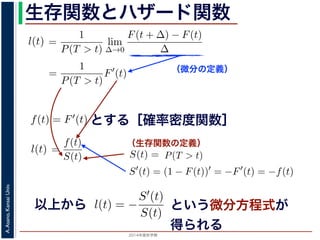 2015年度秋学期 
A.Asano,KansaiUniv.
生存関数とハザード関数
（微分の定義）
（生存関数の定義）
るので）= lim
∆→0 ∆
·
P(T > t)
定義より）=
1
P(T > t)
lim
∆→0
F(t + ∆) − F(t)
∆
定義より）=
1
P(T > t)
F′
(t)
3) 式より）=
f(t)
S(t)
(4)
1 − F(t))′
= −F′
(t) = −f(t) (5)
l(t) = −
S′(t)
S(t)
(6)
，時刻 0，すなわち誕生の瞬間に生存している確率は 1 ですか
て (6) 式の微分方程式を解くと，
に出てきた式を用いると
l(t) = lim
∆→0
1
∆
P(t < T < t + ∆|T > t)
定義より）= lim
∆→0
1
∆
·
P{(t < T < t + ∆) and (T > t)}
P(T > t)
れるので）= lim
∆→0
1
∆
·
P(t < T < t + ∆)
P(T > t)
の定義より）=
1
P(T > t)
lim
∆→0
F(t + ∆) − F(t)
∆
の定義より）=
1
P(T > t)
F′
(t)
(3) 式より）=
f(t)
S(t)
(4)
るので）= lim
∆→0
1
∆
·
P(t < T < t + ∆)
P(T > t)
定義より）=
1
P(T > t)
lim
∆→0
F(t + ∆) − F(t)
∆
定義より）=
1
P(T > t)
F′
(t)
3) 式より）=
f(t)
S(t)
(4)
1 − F(t))′
= −F′
(t) = −f(t) (5)
l(t) = −
S′(t)
S(t)
(6)
，時刻 0，すなわち誕生の瞬間に生存している確率は 1 ですか
て (6) 式の微分方程式を解くと，
とする［確率密度関数］関数を f(t) = F′(t) として，これまでに出てきた式を用いると
l(t) = lim
∆→0
1
∆
P(t < T <
（条件付き確率の定義より）= lim
∆→0
1
∆
·
P{(t < T
（T > t は t < T < t + ∆に含まれるので）= lim
∆→0
1
∆
·
P(t < T <
P(T >
1 F
l(t) = lim
∆→0 ∆
P(t < T < t + ∆|T > t)
義より）= lim
∆→0
1
∆
·
P{(t < T < t + ∆) and (T > t)}
P(T > t)
るので）= lim
∆→0
1
∆
·
P(t < T < t + ∆)
P(T > t)
の定義より）=
1
P(T > t)
lim
∆→0
F(t + ∆) − F(t)
∆
の定義より）=
1
P(T > t)
F′
(t)
3) 式より）=
f(t)
S(t)
(4)
(1 − F(t))′
= −F′
(t) = −f(t) (5)
l(t) = −
S′(t)
(6)
でに出てきた式を用いると
l(t) = lim
∆→0
1
∆
P(t < T < t + ∆|T > t)
定義より）= lim
∆→0
1
∆
·
P{(t < T < t + ∆) and (T > t)}
P(T > t)
れるので）= lim
∆→0
1
∆
·
P(t < T < t + ∆)
P(T > t)
t + ∆ である確率」，すなわち「時刻 t までは確かに生存している人が，時
する確率」を意味します 1。ですから，それを ∆ で割ったものは，t 以後の
あり，その ∆ → 0 の極限は「時刻 t までは確かに生存していた人の，次の
ことになります。つまり，この関数 l(t) は「時刻 t までは確かに生存して
る危険の度合」で，これをハザード関数といいます。
，この確率変数 T に対して，次の累積分布関数 F(t) を考えます。
F(t) = P(T ≤ t)
「寿命が t 以下である確率」です。さらに
S(t) = 1 − F(t) = P(T > t)
刻 t の時点でまだ生きている確率」であり，これを生存関数と呼びます。ハ
亡の危険を表現しているのに対して，累積分布関数 F(t) や生存関数 S(t)
刻 t まで時間が過ぎたとき，すでに死んでいる／まだ生きている確率」を
立に死亡する十分多くの個体の集団について考えると，大数の法則によって
である確率」，すなわち「時刻 t までは確かに生存している人が，時刻 t 以後 ∆
」を意味します 1。ですから，それを ∆ で割ったものは，t 以後の時間あたりの
の ∆ → 0 の極限は「時刻 t までは確かに生存していた人の，次の瞬間の死亡確
ります。つまり，この関数 l(t) は「時刻 t までは確かに生存している人が，次
度合」で，これをハザード関数といいます。
率変数 T に対して，次の累積分布関数 F(t) を考えます。
F(t) = P(T ≤ t)
t 以下である確率」です。さらに
S(t) = 1 − F(t) = P(T > t)
点でまだ生きている確率」であり，これを生存関数と呼びます。ハザード関数が
を表現しているのに対して，累積分布関数 F(t) や生存関数 S(t) は「あるひと
時間が過ぎたとき，すでに死んでいる／まだ生きている確率」を表現していま
する十分多くの個体の集団について考えると，大数の法則によって，累積分布関
は「時刻 t まで時間が過ぎたとき，すでに死んでいる／まだ生きている個体の
（条件付き確率の定義より）= lim
∆→0
1
∆
·
P{(t < T < t +
P(
（T > t は t < T < t + ∆に含まれるので）= lim
∆→0
1
∆
·
P(t < T < t +
P(T > t)
（(2) 式と累積分布関数の定義より）=
1
P(T > t)
lim
∆→0
F(t +
（微分の定義より）=
1
P(T > t)
F′
(t)
（確率密度関数の定義と (3) 式より）=
f(t)
S(t)
得られます。ここで，(3) 式より
S′
(t) = (1 − F(t))′
= −F′
(t) = −f(t)
すから，これを (4) 式に代入すると
l(t) = −
S′(t)
S(t)
いう微分方程式が得られます。ここで，時刻 0，すなわち誕生の瞬間に生存
以上から
∆→0 ∆ P(T > t)
累積分布関数の定義より）=
1
P(T > t)
lim
∆→0
F(t + ∆) − F(t)
∆
（微分の定義より）=
1
P(T > t)
F′
(t)
関数の定義と (3) 式より）=
f(t)
S(t)
3) 式より
S′
(t) = (1 − F(t))′
= −F′
(t) = −f(t)
に代入すると
l(t) = −
S′(t)
S(t)
れます。ここで，時刻 0，すなわち誕生の瞬間に生存している確
という微分方程式が
得られる
 