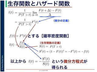 2015年度秋学期 
A.Asano,KansaiUniv.
生存関数とハザード関数
（微分の定義）
（生存関数の定義）
るので）= lim
∆→0 ∆
·
P(T > t)
定義より）=
1
P(T > t)
lim
∆→0
F(t + ∆) − F(t)
∆
定義より）=
1
P(T > t)
F′
(t)
3) 式より）=
f(t)
S(t)
(4)
1 − F(t))′
= −F′
(t) = −f(t) (5)
l(t) = −
S′(t)
S(t)
(6)
，時刻 0，すなわち誕生の瞬間に生存している確率は 1 ですか
て (6) 式の微分方程式を解くと，
に出てきた式を用いると
l(t) = lim
∆→0
1
∆
P(t < T < t + ∆|T > t)
定義より）= lim
∆→0
1
∆
·
P{(t < T < t + ∆) and (T > t)}
P(T > t)
れるので）= lim
∆→0
1
∆
·
P(t < T < t + ∆)
P(T > t)
の定義より）=
1
P(T > t)
lim
∆→0
F(t + ∆) − F(t)
∆
の定義より）=
1
P(T > t)
F′
(t)
(3) 式より）=
f(t)
S(t)
(4)
るので）= lim
∆→0
1
∆
·
P(t < T < t + ∆)
P(T > t)
定義より）=
1
P(T > t)
lim
∆→0
F(t + ∆) − F(t)
∆
定義より）=
1
P(T > t)
F′
(t)
3) 式より）=
f(t)
S(t)
(4)
1 − F(t))′
= −F′
(t) = −f(t) (5)
l(t) = −
S′(t)
S(t)
(6)
，時刻 0，すなわち誕生の瞬間に生存している確率は 1 ですか
て (6) 式の微分方程式を解くと，
とする［確率密度関数］関数を f(t) = F′(t) として，これまでに出てきた式を用いると
l(t) = lim
∆→0
1
∆
P(t < T <
（条件付き確率の定義より）= lim
∆→0
1
∆
·
P{(t < T
（T > t は t < T < t + ∆に含まれるので）= lim
∆→0
1
∆
·
P(t < T <
P(T >
1 F
l(t) = lim
∆→0 ∆
P(t < T < t + ∆|T > t)
義より）= lim
∆→0
1
∆
·
P{(t < T < t + ∆) and (T > t)}
P(T > t)
るので）= lim
∆→0
1
∆
·
P(t < T < t + ∆)
P(T > t)
の定義より）=
1
P(T > t)
lim
∆→0
F(t + ∆) − F(t)
∆
の定義より）=
1
P(T > t)
F′
(t)
3) 式より）=
f(t)
S(t)
(4)
(1 − F(t))′
= −F′
(t) = −f(t) (5)
l(t) = −
S′(t)
(6)
でに出てきた式を用いると
l(t) = lim
∆→0
1
∆
P(t < T < t + ∆|T > t)
定義より）= lim
∆→0
1
∆
·
P{(t < T < t + ∆) and (T > t)}
P(T > t)
れるので）= lim
∆→0
1
∆
·
P(t < T < t + ∆)
P(T > t)
t + ∆ である確率」，すなわち「時刻 t までは確かに生存している人が，時
する確率」を意味します 1。ですから，それを ∆ で割ったものは，t 以後の
あり，その ∆ → 0 の極限は「時刻 t までは確かに生存していた人の，次の
ことになります。つまり，この関数 l(t) は「時刻 t までは確かに生存して
る危険の度合」で，これをハザード関数といいます。
，この確率変数 T に対して，次の累積分布関数 F(t) を考えます。
F(t) = P(T ≤ t)
「寿命が t 以下である確率」です。さらに
S(t) = 1 − F(t) = P(T > t)
刻 t の時点でまだ生きている確率」であり，これを生存関数と呼びます。ハ
亡の危険を表現しているのに対して，累積分布関数 F(t) や生存関数 S(t)
刻 t まで時間が過ぎたとき，すでに死んでいる／まだ生きている確率」を
立に死亡する十分多くの個体の集団について考えると，大数の法則によって
である確率」，すなわち「時刻 t までは確かに生存している人が，時刻 t 以後 ∆
」を意味します 1。ですから，それを ∆ で割ったものは，t 以後の時間あたりの
の ∆ → 0 の極限は「時刻 t までは確かに生存していた人の，次の瞬間の死亡確
ります。つまり，この関数 l(t) は「時刻 t までは確かに生存している人が，次
度合」で，これをハザード関数といいます。
率変数 T に対して，次の累積分布関数 F(t) を考えます。
F(t) = P(T ≤ t)
t 以下である確率」です。さらに
S(t) = 1 − F(t) = P(T > t)
点でまだ生きている確率」であり，これを生存関数と呼びます。ハザード関数が
を表現しているのに対して，累積分布関数 F(t) や生存関数 S(t) は「あるひと
時間が過ぎたとき，すでに死んでいる／まだ生きている確率」を表現していま
する十分多くの個体の集団について考えると，大数の法則によって，累積分布関
は「時刻 t まで時間が過ぎたとき，すでに死んでいる／まだ生きている個体の
（条件付き確率の定義より）= lim
∆→0
1
∆
·
P{(t < T < t +
P(
（T > t は t < T < t + ∆に含まれるので）= lim
∆→0
1
∆
·
P(t < T < t +
P(T > t)
（(2) 式と累積分布関数の定義より）=
1
P(T > t)
lim
∆→0
F(t +
（微分の定義より）=
1
P(T > t)
F′
(t)
（確率密度関数の定義と (3) 式より）=
f(t)
S(t)
得られます。ここで，(3) 式より
S′
(t) = (1 − F(t))′
= −F′
(t) = −f(t)
すから，これを (4) 式に代入すると
l(t) = −
S′(t)
S(t)
いう微分方程式が得られます。ここで，時刻 0，すなわち誕生の瞬間に生存
以上から
∆→0 ∆ P(T > t)
累積分布関数の定義より）=
1
P(T > t)
lim
∆→0
F(t + ∆) − F(t)
∆
（微分の定義より）=
1
P(T > t)
F′
(t)
関数の定義と (3) 式より）=
f(t)
S(t)
3) 式より
S′
(t) = (1 − F(t))′
= −F′
(t) = −f(t)
に代入すると
l(t) = −
S′(t)
S(t)
れます。ここで，時刻 0，すなわち誕生の瞬間に生存している確
という微分方程式が
得られる
 