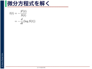 2015年度秋学期 
A.Asano,KansaiUniv.
微分方程式を解く方程式が得られます。ここで，時刻 0，すなわち誕生の瞬間に生存している
です。これを初期条件として (6) 式の微分方程式を解くと，
l(t) = −
S′(t)
S(t)
= −
d
dt
(log S(t))
−
t
0
l(u)du = log S(t) + C （C は積分定数）
S(t) = exp −
t
0
l(u)du （t = 0 のとき S(0) = 1 なので，C
ハザード関数と生存関数との関係が得られます。
こでハザード関数 l(t) を
l(t) = λp(λt)p−1
p は正の実数），(7) 式に代入すると，
S(t) = exp −
t
λp(λu)p−1
du
 