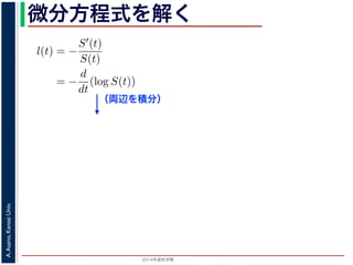 2015年度秋学期 
A.Asano,KansaiUniv.
微分方程式を解く方程式が得られます。ここで，時刻 0，すなわち誕生の瞬間に生存している
です。これを初期条件として (6) 式の微分方程式を解くと，
l(t) = −
S′(t)
S(t)
= −
d
dt
(log S(t))
−
t
0
l(u)du = log S(t) + C （C は積分定数）
S(t) = exp −
t
0
l(u)du （t = 0 のとき S(0) = 1 なので，C
ハザード関数と生存関数との関係が得られます。
こでハザード関数 l(t) を
l(t) = λp(λt)p−1
p は正の実数），(7) 式に代入すると，
S(t) = exp −
t
λp(λu)p−1
du
（両辺を積分）
 