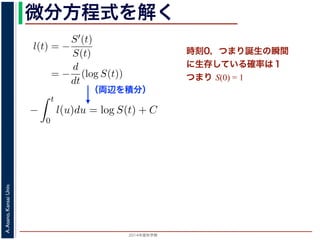 2015年度秋学期 
A.Asano,KansaiUniv.
微分方程式を解く方程式が得られます。ここで，時刻 0，すなわち誕生の瞬間に生存している
です。これを初期条件として (6) 式の微分方程式を解くと，
l(t) = −
S′(t)
S(t)
= −
d
dt
(log S(t))
−
t
0
l(u)du = log S(t) + C （C は積分定数）
S(t) = exp −
t
0
l(u)du （t = 0 のとき S(0) = 1 なので，C
ハザード関数と生存関数との関係が得られます。
こでハザード関数 l(t) を
l(t) = λp(λt)p−1
p は正の実数），(7) 式に代入すると，
S(t) = exp −
t
λp(λu)p−1
du
（両辺を積分）
う微分方程式が得られます。ここで，時刻 0，すなわち誕生の瞬間に生
S(0) = 1 です。これを初期条件として (6) 式の微分方程式を解くと，
l(t) = −
S′(t)
S(t)
= −
d
dt
(log S(t))
−
t
0
l(u)du = log S(t) + C （C は積分定数）
S(t) = exp −
t
0
l(u)du （t = 0 のとき S(0) = 1
うに，ハザード関数と生存関数との関係が得られます。
て，ここでハザード関数 l(t) を
l(t) = λp(λt)p−1
いて（λ, p は正の実数），(7) 式に代入すると，
時刻0，つまり誕生の瞬間
に生存している確率は１
つまり S(0) = 1
 