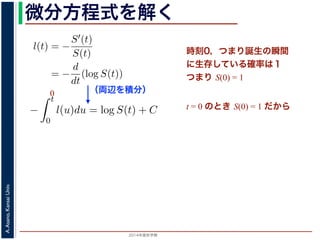 2015年度秋学期 
A.Asano,KansaiUniv.
微分方程式を解く方程式が得られます。ここで，時刻 0，すなわち誕生の瞬間に生存している
です。これを初期条件として (6) 式の微分方程式を解くと，
l(t) = −
S′(t)
S(t)
= −
d
dt
(log S(t))
−
t
0
l(u)du = log S(t) + C （C は積分定数）
S(t) = exp −
t
0
l(u)du （t = 0 のとき S(0) = 1 なので，C
ハザード関数と生存関数との関係が得られます。
こでハザード関数 l(t) を
l(t) = λp(λt)p−1
p は正の実数），(7) 式に代入すると，
S(t) = exp −
t
λp(λu)p−1
du
（両辺を積分）
う微分方程式が得られます。ここで，時刻 0，すなわち誕生の瞬間に生
S(0) = 1 です。これを初期条件として (6) 式の微分方程式を解くと，
l(t) = −
S′(t)
S(t)
= −
d
dt
(log S(t))
−
t
0
l(u)du = log S(t) + C （C は積分定数）
S(t) = exp −
t
0
l(u)du （t = 0 のとき S(0) = 1
うに，ハザード関数と生存関数との関係が得られます。
て，ここでハザード関数 l(t) を
l(t) = λp(λt)p−1
いて（λ, p は正の実数），(7) 式に代入すると，
時刻0，つまり誕生の瞬間
に生存している確率は１
つまり S(0) = 1
t = 0 のとき S(0) = 1 だから
0
 