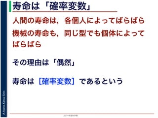 2015年度秋学期 
A.Asano,KansaiUniv.
寿命は「確率変数」
人間の寿命は，各個人によってばらばら
機械の寿命も，同じ型でも個体によって
ばらばら
その理由は「偶然」
寿命は［確率変数］であるという
 
