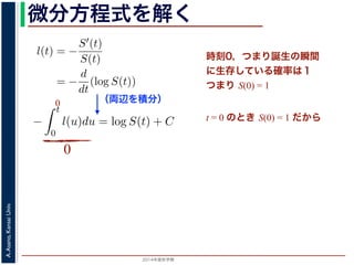 2015年度秋学期 
A.Asano,KansaiUniv.
微分方程式を解く方程式が得られます。ここで，時刻 0，すなわち誕生の瞬間に生存している
です。これを初期条件として (6) 式の微分方程式を解くと，
l(t) = −
S′(t)
S(t)
= −
d
dt
(log S(t))
−
t
0
l(u)du = log S(t) + C （C は積分定数）
S(t) = exp −
t
0
l(u)du （t = 0 のとき S(0) = 1 なので，C
ハザード関数と生存関数との関係が得られます。
こでハザード関数 l(t) を
l(t) = λp(λt)p−1
p は正の実数），(7) 式に代入すると，
S(t) = exp −
t
λp(λu)p−1
du
（両辺を積分）
う微分方程式が得られます。ここで，時刻 0，すなわち誕生の瞬間に生
S(0) = 1 です。これを初期条件として (6) 式の微分方程式を解くと，
l(t) = −
S′(t)
S(t)
= −
d
dt
(log S(t))
−
t
0
l(u)du = log S(t) + C （C は積分定数）
S(t) = exp −
t
0
l(u)du （t = 0 のとき S(0) = 1
うに，ハザード関数と生存関数との関係が得られます。
て，ここでハザード関数 l(t) を
l(t) = λp(λt)p−1
いて（λ, p は正の実数），(7) 式に代入すると，
時刻0，つまり誕生の瞬間
に生存している確率は１
つまり S(0) = 1
t = 0 のとき S(0) = 1 だから
0
0
 