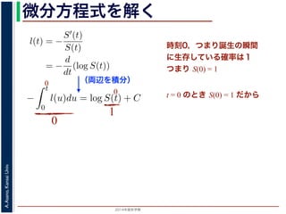 2015年度秋学期 
A.Asano,KansaiUniv.
微分方程式を解く方程式が得られます。ここで，時刻 0，すなわち誕生の瞬間に生存している
です。これを初期条件として (6) 式の微分方程式を解くと，
l(t) = −
S′(t)
S(t)
= −
d
dt
(log S(t))
−
t
0
l(u)du = log S(t) + C （C は積分定数）
S(t) = exp −
t
0
l(u)du （t = 0 のとき S(0) = 1 なので，C
ハザード関数と生存関数との関係が得られます。
こでハザード関数 l(t) を
l(t) = λp(λt)p−1
p は正の実数），(7) 式に代入すると，
S(t) = exp −
t
λp(λu)p−1
du
（両辺を積分）
う微分方程式が得られます。ここで，時刻 0，すなわち誕生の瞬間に生
S(0) = 1 です。これを初期条件として (6) 式の微分方程式を解くと，
l(t) = −
S′(t)
S(t)
= −
d
dt
(log S(t))
−
t
0
l(u)du = log S(t) + C （C は積分定数）
S(t) = exp −
t
0
l(u)du （t = 0 のとき S(0) = 1
うに，ハザード関数と生存関数との関係が得られます。
て，ここでハザード関数 l(t) を
l(t) = λp(λt)p−1
いて（λ, p は正の実数），(7) 式に代入すると，
時刻0，つまり誕生の瞬間
に生存している確率は１
つまり S(0) = 1
t = 0 のとき S(0) = 1 だから
0
0
0
1
 