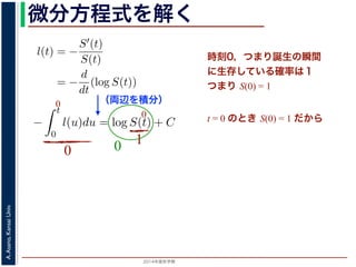2015年度秋学期 
A.Asano,KansaiUniv.
微分方程式を解く方程式が得られます。ここで，時刻 0，すなわち誕生の瞬間に生存している
です。これを初期条件として (6) 式の微分方程式を解くと，
l(t) = −
S′(t)
S(t)
= −
d
dt
(log S(t))
−
t
0
l(u)du = log S(t) + C （C は積分定数）
S(t) = exp −
t
0
l(u)du （t = 0 のとき S(0) = 1 なので，C
ハザード関数と生存関数との関係が得られます。
こでハザード関数 l(t) を
l(t) = λp(λt)p−1
p は正の実数），(7) 式に代入すると，
S(t) = exp −
t
λp(λu)p−1
du
（両辺を積分）
う微分方程式が得られます。ここで，時刻 0，すなわち誕生の瞬間に生
S(0) = 1 です。これを初期条件として (6) 式の微分方程式を解くと，
l(t) = −
S′(t)
S(t)
= −
d
dt
(log S(t))
−
t
0
l(u)du = log S(t) + C （C は積分定数）
S(t) = exp −
t
0
l(u)du （t = 0 のとき S(0) = 1
うに，ハザード関数と生存関数との関係が得られます。
て，ここでハザード関数 l(t) を
l(t) = λp(λt)p−1
いて（λ, p は正の実数），(7) 式に代入すると，
時刻0，つまり誕生の瞬間
に生存している確率は１
つまり S(0) = 1
t = 0 のとき S(0) = 1 だから
0
0
0
10
 
