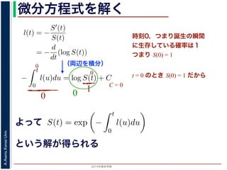 2015年度秋学期 
A.Asano,KansaiUniv.
微分方程式を解く方程式が得られます。ここで，時刻 0，すなわち誕生の瞬間に生存している
です。これを初期条件として (6) 式の微分方程式を解くと，
l(t) = −
S′(t)
S(t)
= −
d
dt
(log S(t))
−
t
0
l(u)du = log S(t) + C （C は積分定数）
S(t) = exp −
t
0
l(u)du （t = 0 のとき S(0) = 1 なので，C
ハザード関数と生存関数との関係が得られます。
こでハザード関数 l(t) を
l(t) = λp(λt)p−1
p は正の実数），(7) 式に代入すると，
S(t) = exp −
t
λp(λu)p−1
du
（両辺を積分）
う微分方程式が得られます。ここで，時刻 0，すなわち誕生の瞬間に生
S(0) = 1 です。これを初期条件として (6) 式の微分方程式を解くと，
l(t) = −
S′(t)
S(t)
= −
d
dt
(log S(t))
−
t
0
l(u)du = log S(t) + C （C は積分定数）
S(t) = exp −
t
0
l(u)du （t = 0 のとき S(0) = 1
うに，ハザード関数と生存関数との関係が得られます。
て，ここでハザード関数 l(t) を
l(t) = λp(λt)p−1
いて（λ, p は正の実数），(7) 式に代入すると，
よって
という解が得られる
l(t) = −
S(t)
微分方程式が得られます。ここで，時刻 0，すなわち誕生の瞬
0) = 1 です。これを初期条件として (6) 式の微分方程式を解く
l(t) = −
S′(t)
S(t)
= −
d
dt
(log S(t))
−
t
0
l(u)du = log S(t) + C （C は積分定数）
S(t) = exp −
t
0
l(u)du （t = 0 のとき S(0
に，ハザード関数と生存関数との関係が得られます。
，ここでハザード関数 l(t) を
時刻0，つまり誕生の瞬間
に生存している確率は１
つまり S(0) = 1
t = 0 のとき S(0) = 1 だから
0
0
0
10
C = 0
 