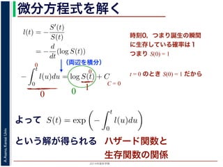 2015年度秋学期 
A.Asano,KansaiUniv.
微分方程式を解く方程式が得られます。ここで，時刻 0，すなわち誕生の瞬間に生存している
です。これを初期条件として (6) 式の微分方程式を解くと，
l(t) = −
S′(t)
S(t)
= −
d
dt
(log S(t))
−
t
0
l(u)du = log S(t) + C （C は積分定数）
S(t) = exp −
t
0
l(u)du （t = 0 のとき S(0) = 1 なので，C
ハザード関数と生存関数との関係が得られます。
こでハザード関数 l(t) を
l(t) = λp(λt)p−1
p は正の実数），(7) 式に代入すると，
S(t) = exp −
t
λp(λu)p−1
du
（両辺を積分）
う微分方程式が得られます。ここで，時刻 0，すなわち誕生の瞬間に生
S(0) = 1 です。これを初期条件として (6) 式の微分方程式を解くと，
l(t) = −
S′(t)
S(t)
= −
d
dt
(log S(t))
−
t
0
l(u)du = log S(t) + C （C は積分定数）
S(t) = exp −
t
0
l(u)du （t = 0 のとき S(0) = 1
うに，ハザード関数と生存関数との関係が得られます。
て，ここでハザード関数 l(t) を
l(t) = λp(λt)p−1
いて（λ, p は正の実数），(7) 式に代入すると，
よって
という解が得られる
l(t) = −
S(t)
微分方程式が得られます。ここで，時刻 0，すなわち誕生の瞬
0) = 1 です。これを初期条件として (6) 式の微分方程式を解く
l(t) = −
S′(t)
S(t)
= −
d
dt
(log S(t))
−
t
0
l(u)du = log S(t) + C （C は積分定数）
S(t) = exp −
t
0
l(u)du （t = 0 のとき S(0
に，ハザード関数と生存関数との関係が得られます。
，ここでハザード関数 l(t) を
時刻0，つまり誕生の瞬間
に生存している確率は１
つまり S(0) = 1
t = 0 のとき S(0) = 1 だから
0
0
0
10
C = 0
ハザード関数と
生存関数の関係
 