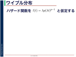 2015年度秋学期 
A.Asano,KansaiUniv.
ワイブル分布
ハザード関数を
ド関数と生存関数との関係が得られます。
ザード関数 l(t) を
l(t) = λp(λt)p−1
正の実数），(7) 式に代入すると，
S(t) = exp −
t
0
λp(λu)p−1
du
= exp − [(λu)p
]u=t
u=0 = exp (−(λt)p
)
F(t) = 1 − S(t) = 1 − exp (−(λt)p
)
関数 F(t) が得られます。このような累積分布関数をもつ確
累積分布関数には λ と p の２つのパラメータがあります。
と仮定する
 
