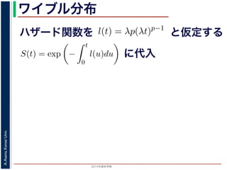 2015年度秋学期 
A.Asano,KansaiUniv.
ワイブル分布
ハザード関数を
ド関数と生存関数との関係が得られます。
ザード関数 l(t) を
l(t) = λp(λt)p−1
正の実数），(7) 式に代入すると，
S(t) = exp −
t
0
λp(λu)p−1
du
= exp − [(λu)p
]u=t
u=0 = exp (−(λt)p
)
F(t) = 1 − S(t) = 1 − exp (−(λt)p
)
関数 F(t) が得られます。このような累積分布関数をもつ確
累積分布関数には λ と p の２つのパラメータがあります。
と仮定する
= −
d
dt
(log S(t))
t
0
l(u)du = log S(t) + C （C は積分定数）
S(t) = exp −
t
0
l(u)du （t = 0 のとき S(0) = 1 な
ザード関数と生存関数との関係が得られます。
でハザード関数 l(t) を
l(t) = λp(λt)p−1
p は正の実数），(7) 式に代入すると，
S(t) = exp −
t
0
λp(λu)p−1
du
= exp − [(λu)p
]u=t
u=0 = exp (−(λt)p
)
に代入
 
