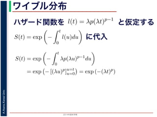 2015年度秋学期 
A.Asano,KansaiUniv.
ワイブル分布
ハザード関数を
ド関数と生存関数との関係が得られます。
ザード関数 l(t) を
l(t) = λp(λt)p−1
正の実数），(7) 式に代入すると，
S(t) = exp −
t
0
λp(λu)p−1
du
= exp − [(λu)p
]u=t
u=0 = exp (−(λt)p
)
F(t) = 1 − S(t) = 1 − exp (−(λt)p
)
関数 F(t) が得られます。このような累積分布関数をもつ確
累積分布関数には λ と p の２つのパラメータがあります。
と仮定する
= −
d
dt
(log S(t))
t
0
l(u)du = log S(t) + C （C は積分定数）
S(t) = exp −
t
0
l(u)du （t = 0 のとき S(0) = 1 な
ザード関数と生存関数との関係が得られます。
でハザード関数 l(t) を
l(t) = λp(λt)p−1
p は正の実数），(7) 式に代入すると，
S(t) = exp −
t
0
λp(λu)p−1
du
= exp − [(λu)p
]u=t
u=0 = exp (−(λt)p
)
に代入
= exp −
0
l(u)du （t = 0 のとき S(0) = 1 なので，C = 0
数と生存関数との関係が得られます。
ド関数 l(t) を
l(t) = λp(λt)p−1
数），(7) 式に代入すると，
S(t) = exp −
t
0
λp(λu)p−1
du
= exp − [(λu)p
]u=t
u=0 = exp (−(λt)p
)
F(t) = 1 − S(t) = 1 − exp (−(λt)p
)
(t) が得られます。このような累積分布関数をもつ確率分布をワイ
布関数には λ と p の２つのパラメータがあります。 λ が大きいとハ
 