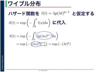 2015年度秋学期 
A.Asano,KansaiUniv.
ワイブル分布
ハザード関数を
ド関数と生存関数との関係が得られます。
ザード関数 l(t) を
l(t) = λp(λt)p−1
正の実数），(7) 式に代入すると，
S(t) = exp −
t
0
λp(λu)p−1
du
= exp − [(λu)p
]u=t
u=0 = exp (−(λt)p
)
F(t) = 1 − S(t) = 1 − exp (−(λt)p
)
関数 F(t) が得られます。このような累積分布関数をもつ確
累積分布関数には λ と p の２つのパラメータがあります。
と仮定する
= −
d
dt
(log S(t))
t
0
l(u)du = log S(t) + C （C は積分定数）
S(t) = exp −
t
0
l(u)du （t = 0 のとき S(0) = 1 な
ザード関数と生存関数との関係が得られます。
でハザード関数 l(t) を
l(t) = λp(λt)p−1
p は正の実数），(7) 式に代入すると，
S(t) = exp −
t
0
λp(λu)p−1
du
= exp − [(λu)p
]u=t
u=0 = exp (−(λt)p
)
に代入
= exp −
0
l(u)du （t = 0 のとき S(0) = 1 なので，C = 0
数と生存関数との関係が得られます。
ド関数 l(t) を
l(t) = λp(λt)p−1
数），(7) 式に代入すると，
S(t) = exp −
t
0
λp(λu)p−1
du
= exp − [(λu)p
]u=t
u=0 = exp (−(λt)p
)
F(t) = 1 − S(t) = 1 − exp (−(λt)p
)
(t) が得られます。このような累積分布関数をもつ確率分布をワイ
布関数には λ と p の２つのパラメータがあります。 λ が大きいとハ
 