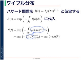 2015年度秋学期 
A.Asano,KansaiUniv.
ワイブル分布
ハザード関数を
ド関数と生存関数との関係が得られます。
ザード関数 l(t) を
l(t) = λp(λt)p−1
正の実数），(7) 式に代入すると，
S(t) = exp −
t
0
λp(λu)p−1
du
= exp − [(λu)p
]u=t
u=0 = exp (−(λt)p
)
F(t) = 1 − S(t) = 1 − exp (−(λt)p
)
関数 F(t) が得られます。このような累積分布関数をもつ確
累積分布関数には λ と p の２つのパラメータがあります。
と仮定する
= −
d
dt
(log S(t))
t
0
l(u)du = log S(t) + C （C は積分定数）
S(t) = exp −
t
0
l(u)du （t = 0 のとき S(0) = 1 な
ザード関数と生存関数との関係が得られます。
でハザード関数 l(t) を
l(t) = λp(λt)p−1
p は正の実数），(7) 式に代入すると，
S(t) = exp −
t
0
λp(λu)p−1
du
= exp − [(λu)p
]u=t
u=0 = exp (−(λt)p
)
に代入
= exp −
0
l(u)du （t = 0 のとき S(0) = 1 なので，C = 0
数と生存関数との関係が得られます。
ド関数 l(t) を
l(t) = λp(λt)p−1
数），(7) 式に代入すると，
S(t) = exp −
t
0
λp(λu)p−1
du
= exp − [(λu)p
]u=t
u=0 = exp (−(λt)p
)
F(t) = 1 − S(t) = 1 − exp (−(λt)p
)
(t) が得られます。このような累積分布関数をもつ確率分布をワイ
布関数には λ と p の２つのパラメータがあります。 λ が大きいとハ
 