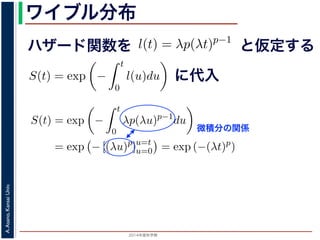 2015年度秋学期 
A.Asano,KansaiUniv.
ワイブル分布
ハザード関数を
ド関数と生存関数との関係が得られます。
ザード関数 l(t) を
l(t) = λp(λt)p−1
正の実数），(7) 式に代入すると，
S(t) = exp −
t
0
λp(λu)p−1
du
= exp − [(λu)p
]u=t
u=0 = exp (−(λt)p
)
F(t) = 1 − S(t) = 1 − exp (−(λt)p
)
関数 F(t) が得られます。このような累積分布関数をもつ確
累積分布関数には λ と p の２つのパラメータがあります。
と仮定する
= −
d
dt
(log S(t))
t
0
l(u)du = log S(t) + C （C は積分定数）
S(t) = exp −
t
0
l(u)du （t = 0 のとき S(0) = 1 な
ザード関数と生存関数との関係が得られます。
でハザード関数 l(t) を
l(t) = λp(λt)p−1
p は正の実数），(7) 式に代入すると，
S(t) = exp −
t
0
λp(λu)p−1
du
= exp − [(λu)p
]u=t
u=0 = exp (−(λt)p
)
に代入
= exp −
0
l(u)du （t = 0 のとき S(0) = 1 なので，C = 0
数と生存関数との関係が得られます。
ド関数 l(t) を
l(t) = λp(λt)p−1
数），(7) 式に代入すると，
S(t) = exp −
t
0
λp(λu)p−1
du
= exp − [(λu)p
]u=t
u=0 = exp (−(λt)p
)
F(t) = 1 − S(t) = 1 − exp (−(λt)p
)
(t) が得られます。このような累積分布関数をもつ確率分布をワイ
布関数には λ と p の２つのパラメータがあります。 λ が大きいとハ
微積分の関係
 