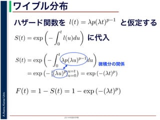 2015年度秋学期 
A.Asano,KansaiUniv.
ワイブル分布
ハザード関数を
ド関数と生存関数との関係が得られます。
ザード関数 l(t) を
l(t) = λp(λt)p−1
正の実数），(7) 式に代入すると，
S(t) = exp −
t
0
λp(λu)p−1
du
= exp − [(λu)p
]u=t
u=0 = exp (−(λt)p
)
F(t) = 1 − S(t) = 1 − exp (−(λt)p
)
関数 F(t) が得られます。このような累積分布関数をもつ確
累積分布関数には λ と p の２つのパラメータがあります。
と仮定する
= −
d
dt
(log S(t))
t
0
l(u)du = log S(t) + C （C は積分定数）
S(t) = exp −
t
0
l(u)du （t = 0 のとき S(0) = 1 な
ザード関数と生存関数との関係が得られます。
でハザード関数 l(t) を
l(t) = λp(λt)p−1
p は正の実数），(7) 式に代入すると，
S(t) = exp −
t
0
λp(λu)p−1
du
= exp − [(λu)p
]u=t
u=0 = exp (−(λt)p
)
に代入
= exp −
0
l(u)du （t = 0 のとき S(0) = 1 なので，C = 0
数と生存関数との関係が得られます。
ド関数 l(t) を
l(t) = λp(λt)p−1
数），(7) 式に代入すると，
S(t) = exp −
t
0
λp(λu)p−1
du
= exp − [(λu)p
]u=t
u=0 = exp (−(λt)p
)
F(t) = 1 − S(t) = 1 − exp (−(λt)p
)
(t) が得られます。このような累積分布関数をもつ確率分布をワイ
布関数には λ と p の２つのパラメータがあります。 λ が大きいとハ
微積分の関係
0
と生存関数との関係が得られます。
関数 l(t) を
l(t) = λp(λt)p−1
数），(7) 式に代入すると，
S(t) = exp −
t
0
λp(λu)p−1
du
= exp − [(λu)p
]u=t
u=0 = exp (−(λt)p
)
F(t) = 1 − S(t) = 1 − exp (−(λt)p
)
(t) が得られます。このような累積分布関数をもつ確率分
 