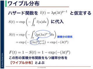 2015年度秋学期 
A.Asano,KansaiUniv.
ワイブル分布
この形の累積分布関数をもつ確率分布を
［ワイブル分布］とよぶ
ハザード関数を
ド関数と生存関数との関係が得られます。
ザード関数 l(t) を
l(t) = λp(λt)p−1
正の実数），(7) 式に代入すると，
S(t) = exp −
t
0
λp(λu)p−1
du
= exp − [(λu)p
]u=t
u=0 = exp (−(λt)p
)
F(t) = 1 − S(t) = 1 − exp (−(λt)p
)
関数 F(t) が得られます。このような累積分布関数をもつ確
累積分布関数には λ と p の２つのパラメータがあります。
と仮定する
= −
d
dt
(log S(t))
t
0
l(u)du = log S(t) + C （C は積分定数）
S(t) = exp −
t
0
l(u)du （t = 0 のとき S(0) = 1 な
ザード関数と生存関数との関係が得られます。
でハザード関数 l(t) を
l(t) = λp(λt)p−1
p は正の実数），(7) 式に代入すると，
S(t) = exp −
t
0
λp(λu)p−1
du
= exp − [(λu)p
]u=t
u=0 = exp (−(λt)p
)
に代入
= exp −
0
l(u)du （t = 0 のとき S(0) = 1 なので，C = 0
数と生存関数との関係が得られます。
ド関数 l(t) を
l(t) = λp(λt)p−1
数），(7) 式に代入すると，
S(t) = exp −
t
0
λp(λu)p−1
du
= exp − [(λu)p
]u=t
u=0 = exp (−(λt)p
)
F(t) = 1 − S(t) = 1 − exp (−(λt)p
)
(t) が得られます。このような累積分布関数をもつ確率分布をワイ
布関数には λ と p の２つのパラメータがあります。 λ が大きいとハ
微積分の関係
0
と生存関数との関係が得られます。
関数 l(t) を
l(t) = λp(λt)p−1
数），(7) 式に代入すると，
S(t) = exp −
t
0
λp(λu)p−1
du
= exp − [(λu)p
]u=t
u=0 = exp (−(λt)p
)
F(t) = 1 − S(t) = 1 − exp (−(λt)p
)
(t) が得られます。このような累積分布関数をもつ確率分
 