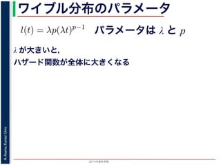 2015年度秋学期 
A.Asano,KansaiUniv.
ワイブル分布のパラメータ
パラメータは λ と p
との関係が得られます。
l(t) = λp(λt)p−1
代入すると，
exp −
t
0
λp(λu)p−1
du
exp − [(λu)p
]u=t
u=0 = exp (−(λt)p
)
1 − S(t) = 1 − exp (−(λt)p
)
ます。このような累積分布関数をもつ確率分布をワイブル
と p の２つのパラメータがあります。 λ が大きいとハザ
λ が大きいと，
ハザード関数が全体に大きくなる
 