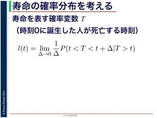 2015年度秋学期 
A.Asano,KansaiUniv.
寿命の確率分布を考える
寿命を表す確率変数 T
（時刻0に誕生した人が死亡する時刻）
これを寿命の確率分布といいます。
誕生した人が死亡する時刻は，確率変数であり，これ
義します。
l(t) = lim
∆→0
1
∆
P(t < T < t + ∆|T > t).
き確率 P(t < T < t + ∆|T > t) は，「T > t である
」，すなわち「時刻 t までは確かに生存している人が
します 1。ですから，それを ∆ で割ったものは，t 以後
の極限は「時刻 t までは確かに生存していた人の，
つまり，この関数 l(t) は「時刻 t までは確かに生存し
 