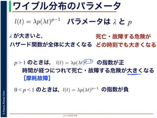 2015年度秋学期 
A.Asano,KansaiUniv.
ワイブル分布のパラメータ
パラメータは λ と p
との関係が得られます。
l(t) = λp(λt)p−1
代入すると，
exp −
t
0
λp(λu)p−1
du
exp − [(λu)p
]u=t
u=0 = exp (−(λt)p
)
1 − S(t) = 1 − exp (−(λt)p
)
ます。このような累積分布関数をもつ確率分布をワイブル
と p の２つのパラメータがあります。 λ が大きいとハザ
λ が大きいと，
ハザード関数が全体に大きくなる
死亡・故障する危険が
どの時刻でも大きくなる
p > 1 のときは，
= −
d
dt
(log S(t))
l(u)du = log S(t) + C （C は積分定数）
S(t) = exp −
t
0
l(u)du （t = 0 のとき S(0) = 1 なので，C = 0
ード関数と生存関数との関係が得られます。
ハザード関数 l(t) を
l(t) = λp(λt)p−1
正の実数），(7) 式に代入すると，
S(t) = exp −
t
0
λp(λu)p−1
du
= exp − [(λu)p
]u=t
u=0 = exp (−(λt)p
)
F(t) = 1 − S(t) = 1 − exp (−(λt)p
)
布関数 F(t) が得られます。このような累積分布関数をもつ確率分布をワイ
の指数が正
時間が経つにつれて死亡・故障する危険が大きくなる
［摩耗故障］
0 < p < 1 のときは，
程式が得られます。ここで，時刻 0，すなわち誕生の瞬間に生存している
です。これを初期条件として (6) 式の微分方程式を解くと，
l(t) = −
S′(t)
S(t)
= −
d
dt
(log S(t))
t
0
l(u)du = log S(t) + C （C は積分定数）
S(t) = exp −
t
0
l(u)du （t = 0 のとき S(0) = 1 なので，C =
ザード関数と生存関数との関係が得られます。
でハザード関数 l(t) を
l(t) = λp(λt)p−1
p は正の実数），(7) 式に代入すると，
S(t) = exp −
t
0
λp(λu)p−1
du
の指数が負
 