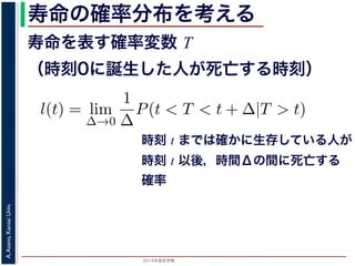 2015年度秋学期 
A.Asano,KansaiUniv.
寿命の確率分布を考える
寿命を表す確率変数 T
（時刻0に誕生した人が死亡する時刻）
これを寿命の確率分布といいます。
誕生した人が死亡する時刻は，確率変数であり，これ
義します。
l(t) = lim
∆→0
1
∆
P(t < T < t + ∆|T > t).
き確率 P(t < T < t + ∆|T > t) は，「T > t である
」，すなわち「時刻 t までは確かに生存している人が
します 1。ですから，それを ∆ で割ったものは，t 以後
の極限は「時刻 t までは確かに生存していた人の，
つまり，この関数 l(t) は「時刻 t までは確かに生存し
時刻 t までは確かに生存している人が
時刻 t 以後，時間Δの間に死亡する
確率
 