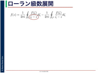 2015年度秋学期 
A.Asano,KansaiUniv.
ローラン級数展開f(z) は正則ですから，f(z) をコーシーの積分公式を用いて表すことができま
考慮すると
f(z) =
1
2πi C
f(ζ)
ζ − z
dζ −
1
2πi C′
f(ζ)
ζ − z
dζ
第１項の積分の過程では，ζ が外側の経路 C を動き，z は C の内部にある
。そこで，
1
ζ − z
=
1
(ζ − a) − (z − a)
=
1
ζ − a
·
1
1 −
z − a
ζ − a
の 2 つめの分数は初項 1，公比
z − a
ζ − a
の等比級数の和で表され，
1
ζ − z
=
1
ζ − a
1 +
z − a
ζ − a
+
z − a
ζ − a
2
+ · · ·
 