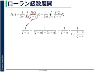 2015年度秋学期 
A.Asano,KansaiUniv.
ローラン級数展開f(z) は正則ですから，f(z) をコーシーの積分公式を用いて表すことができま
考慮すると
f(z) =
1
2πi C
f(ζ)
ζ − z
dζ −
1
2πi C′
f(ζ)
ζ − z
dζ
第１項の積分の過程では，ζ が外側の経路 C を動き，z は C の内部にある
。そこで，
1
ζ − z
=
1
(ζ − a) − (z − a)
=
1
ζ − a
·
1
1 −
z − a
ζ − a
の 2 つめの分数は初項 1，公比
z − a
ζ − a
の等比級数の和で表され，
1
ζ − z
=
1
ζ − a
1 +
z − a
ζ − a
+
z − a
ζ − a
2
+ · · ·
f(z) =
1
2πi C
f(ζ)
ζ − z
dζ −
1
2πi C′
f(ζ)
ζ − z
dζ
。
(10) 式の第１項の積分の過程では，ζ が外側の経路 C を動き，z は C
− a| です。そこで，
1
ζ − z
=
1
(ζ − a) − (z − a)
=
1
ζ − a
·
1
1 −
z − a
ζ − a
と，右辺の 2 つめの分数は初項 1，公比
z − a
ζ − a
の等比級数の和で表され，
1
ζ − z
=
1
ζ − a
1 +
z − a
ζ − a
+
z − a
ζ − a
2
+ · · ·
。同様に，(10) 式の第２項の積分の過程では，ζ が内側の経路 C′ を動き
 