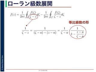 2015年度秋学期 
A.Asano,KansaiUniv.
ローラン級数展開
等比級数の形
f(z) は正則ですから，f(z) をコーシーの積分公式を用いて表すことができま
考慮すると
f(z) =
1
2πi C
f(ζ)
ζ − z
dζ −
1
2πi C′
f(ζ)
ζ − z
dζ
第１項の積分の過程では，ζ が外側の経路 C を動き，z は C の内部にある
。そこで，
1
ζ − z
=
1
(ζ − a) − (z − a)
=
1
ζ − a
·
1
1 −
z − a
ζ − a
の 2 つめの分数は初項 1，公比
z − a
ζ − a
の等比級数の和で表され，
1
ζ − z
=
1
ζ − a
1 +
z − a
ζ − a
+
z − a
ζ − a
2
+ · · ·
f(z) =
1
2πi C
f(ζ)
ζ − z
dζ −
1
2πi C′
f(ζ)
ζ − z
dζ
。
(10) 式の第１項の積分の過程では，ζ が外側の経路 C を動き，z は C
− a| です。そこで，
1
ζ − z
=
1
(ζ − a) − (z − a)
=
1
ζ − a
·
1
1 −
z − a
ζ − a
と，右辺の 2 つめの分数は初項 1，公比
z − a
ζ − a
の等比級数の和で表され，
1
ζ − z
=
1
ζ − a
1 +
z − a
ζ − a
+
z − a
ζ − a
2
+ · · ·
。同様に，(10) 式の第２項の積分の過程では，ζ が内側の経路 C′ を動き
 