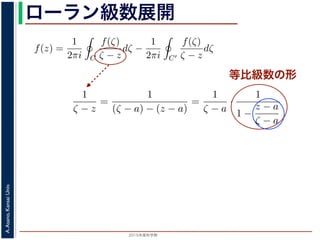 2015年度秋学期 
A.Asano,KansaiUniv.
ローラン級数展開
等比級数の形
f(z) は正則ですから，f(z) をコーシーの積分公式を用いて表すことができま
考慮すると
f(z) =
1
2πi C
f(ζ)
ζ − z
dζ −
1
2πi C′
f(ζ)
ζ − z
dζ
第１項の積分の過程では，ζ が外側の経路 C を動き，z は C の内部にある
。そこで，
1
ζ − z
=
1
(ζ − a) − (z − a)
=
1
ζ − a
·
1
1 −
z − a
ζ − a
の 2 つめの分数は初項 1，公比
z − a
ζ − a
の等比級数の和で表され，
1
ζ − z
=
1
ζ − a
1 +
z − a
ζ − a
+
z − a
ζ − a
2
+ · · ·
f(z) =
1
2πi C
f(ζ)
ζ − z
dζ −
1
2πi C′
f(ζ)
ζ − z
dζ
。
(10) 式の第１項の積分の過程では，ζ が外側の経路 C を動き，z は C
− a| です。そこで，
1
ζ − z
=
1
(ζ − a) − (z − a)
=
1
ζ − a
·
1
1 −
z − a
ζ − a
と，右辺の 2 つめの分数は初項 1，公比
z − a
ζ − a
の等比級数の和で表され，
1
ζ − z
=
1
ζ − a
1 +
z − a
ζ − a
+
z − a
ζ − a
2
+ · · ·
。同様に，(10) 式の第２項の積分の過程では，ζ が内側の経路 C′ を動き
 