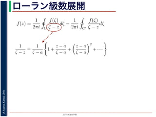 2015年度秋学期 
A.Asano,KansaiUniv.
ローラン級数展開f(z) は正則ですから，f(z) をコーシーの積分公式を用いて表すことができま
考慮すると
f(z) =
1
2πi C
f(ζ)
ζ − z
dζ −
1
2πi C′
f(ζ)
ζ − z
dζ
第１項の積分の過程では，ζ が外側の経路 C を動き，z は C の内部にある
。そこで，
1
ζ − z
=
1
(ζ − a) − (z − a)
=
1
ζ − a
·
1
1 −
z − a
ζ − a
の 2 つめの分数は初項 1，公比
z − a
ζ − a
の等比級数の和で表され，
1
ζ − z
=
1
ζ − a
1 +
z − a
ζ − a
+
z − a
ζ − a
2
+ · · ·
す。そこで，
1
ζ − z
=
1
(ζ − a) − (z − a)
=
1
ζ − a
·
1
1 −
z − a
ζ − a
(1
辺の 2 つめの分数は初項 1，公比
z − a
ζ − a
の等比級数の和で表され，
1
ζ − z
=
1
ζ − a
1 +
z − a
ζ − a
+
z − a
ζ − a
2
+ · · · (1
に，(10) 式の第２項の積分の過程では，ζ が内側の経路 C′ を動き，z は C′ の外部
を参照してください。
）（2014 年度春学期） 第１４回 (2015. 1. 8) http://racco.mikeneko.jp/  3/7 ペー
 