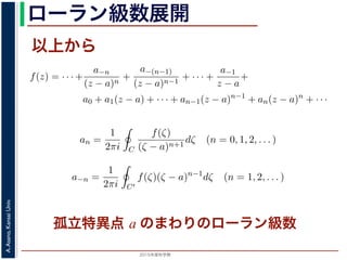 2015年度秋学期 
A.Asano,KansaiUniv.
ローラン級数展開
以上から
1
ζ − z
=
−1
ζ − a
1 +
ζ − a
z − a
+
ζ − a
z − a
+ · · ·
ます。
，(13) 式を (10) 式に代入すると，
f(z) = · · · +
a−n
(z − a)n
+
a−(n−1)
(z − a)n−1
+ · · · +
a−1
z − a
+
a0 + a1(z − a) + · · · + an−1(z − a)n−1
+ an(z − a)n
+ · · ·
an =
1
2πi C
f(ζ)
(ζ − a)n+1
dζ (n = 0, 1, 2, . . . )
a−n =
1
2πi C′
f(ζ)(ζ − a)n−1
dζ (n = 1, 2, . . . )
す 3。
，図 2 の円環領域で f(z) は正則なので，コーシーの積分定理により
1
2πi C
f(ζ)(ζ − a)n−1
dζ −
1
2πi C′
f(ζ)(ζ − a)n−1
dζ = 0
ζ − z
=
ζ − a
1 +
z − a
+
z − a
+ · · ·
ます。
，(13) 式を (10) 式に代入すると，
f(z) = · · · +
a−n
(z − a)n
+
a−(n−1)
(z − a)n−1
+ · · · +
a−1
z − a
+
a0 + a1(z − a) + · · · + an−1(z − a)n−1
+ an(z − a)n
+ · · ·
an =
1
2πi C
f(ζ)
(ζ − a)n+1
dζ (n = 0, 1, 2, . . . )
a−n =
1
2πi C′
f(ζ)(ζ − a)n−1
dζ (n = 1, 2, . . . )
す 3。
，図 2 の円環領域で f(z) は正則なので，コーシーの積分定理により
1
2πi C
f(ζ)(ζ − a)n−1
dζ −
1
2πi C′
f(ζ)(ζ − a)n−1
dζ = 0
孤立特異点 a のまわりのローラン級数
 
