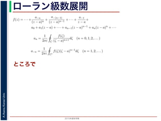 2015年度秋学期 
A.Asano,KansaiUniv.
ローラン級数展開れます。
式，(13) 式を (10) 式に代入すると，
f(z) = · · · +
a−n
(z − a)n
+
a−(n−1)
(z − a)n−1
+ · · · +
a−1
z − a
+
a0 + a1(z − a) + · · · + an−1(z − a)n−1
+ an(z − a)n
+ · · ·
(14)
an =
1
2πi C
f(ζ)
(ζ − a)n+1
dζ (n = 0, 1, 2, . . . ) (15)
a−n =
1
2πi C′
f(ζ)(ζ − a)n−1
dζ (n = 1, 2, . . . ) (16)
ます 3。
で，図 2 の円環領域で f(z) は正則なので，コーシーの積分定理により
1
2πi C
f(ζ)(ζ − a)n−1
dζ −
1
2πi C′
f(ζ)(ζ − a)n−1
dζ = 0 (17)
，これを使うと，(15) 式と (16) 式を合わせて
an =
1
2πi C
f(ζ)(ζ − a)−n−1
dζ (n = 0, ±1, ±2, . . . ) (18)
ことができます。
f(z) をこのような級数で表すことを，f(z) の孤立特異点 a のまわりのローラン (Laurent) 級数
いいます。
されます。
) 式，(13) 式を (10) 式に代入すると，
f(z) = · · · +
a−n
(z − a)n
+
a−(n−1)
(z − a)n−1
+ · · · +
a−1
z − a
+
a0 + a1(z − a) + · · · + an−1(z − a)n−1
+ an(z − a)n
+ · · ·
(14)
し
an =
1
2πi C
f(ζ)
(ζ − a)n+1
dζ (n = 0, 1, 2, . . . ) (15)
a−n =
1
2πi C′
f(ζ)(ζ − a)n−1
dζ (n = 1, 2, . . . ) (16)
ります 3。
こで，図 2 の円環領域で f(z) は正則なので，コーシーの積分定理により
1
2πi C
f(ζ)(ζ − a)n−1
dζ −
1
2πi C′
f(ζ)(ζ − a)n−1
dζ = 0 (17)
り，これを使うと，(15) 式と (16) 式を合わせて
an =
1
2πi C
f(ζ)(ζ − a)−n−1
dζ (n = 0, ±1, ±2, . . . ) (18)
すことができます。
数 f(z) をこのような級数で表すことを，f(z) の孤立特異点 a のまわりのローラン (Laurent) 級数
といいます。
数 f(z) と孤立特異点 a について，|f(z)| → ∞ (z → a) のとき，a を f(z) の極といいます。これは，
ところで
 