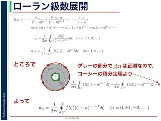 2015年度秋学期 
A.Asano,KansaiUniv.
ローラン級数展開れます。
式，(13) 式を (10) 式に代入すると，
f(z) = · · · +
a−n
(z − a)n
+
a−(n−1)
(z − a)n−1
+ · · · +
a−1
z − a
+
a0 + a1(z − a) + · · · + an−1(z − a)n−1
+ an(z − a)n
+ · · ·
(14)
an =
1
2πi C
f(ζ)
(ζ − a)n+1
dζ (n = 0, 1, 2, . . . ) (15)
a−n =
1
2πi C′
f(ζ)(ζ − a)n−1
dζ (n = 1, 2, . . . ) (16)
ます 3。
で，図 2 の円環領域で f(z) は正則なので，コーシーの積分定理により
1
2πi C
f(ζ)(ζ − a)n−1
dζ −
1
2πi C′
f(ζ)(ζ − a)n−1
dζ = 0 (17)
，これを使うと，(15) 式と (16) 式を合わせて
an =
1
2πi C
f(ζ)(ζ − a)−n−1
dζ (n = 0, ±1, ±2, . . . ) (18)
ことができます。
f(z) をこのような級数で表すことを，f(z) の孤立特異点 a のまわりのローラン (Laurent) 級数
いいます。
されます。
) 式，(13) 式を (10) 式に代入すると，
f(z) = · · · +
a−n
(z − a)n
+
a−(n−1)
(z − a)n−1
+ · · · +
a−1
z − a
+
a0 + a1(z − a) + · · · + an−1(z − a)n−1
+ an(z − a)n
+ · · ·
(14)
し
an =
1
2πi C
f(ζ)
(ζ − a)n+1
dζ (n = 0, 1, 2, . . . ) (15)
a−n =
1
2πi C′
f(ζ)(ζ − a)n−1
dζ (n = 1, 2, . . . ) (16)
ります 3。
こで，図 2 の円環領域で f(z) は正則なので，コーシーの積分定理により
1
2πi C
f(ζ)(ζ − a)n−1
dζ −
1
2πi C′
f(ζ)(ζ − a)n−1
dζ = 0 (17)
り，これを使うと，(15) 式と (16) 式を合わせて
an =
1
2πi C
f(ζ)(ζ − a)−n−1
dζ (n = 0, ±1, ±2, . . . ) (18)
すことができます。
数 f(z) をこのような級数で表すことを，f(z) の孤立特異点 a のまわりのローラン (Laurent) 級数
といいます。
数 f(z) と孤立特異点 a について，|f(z)| → ∞ (z → a) のとき，a を f(z) の極といいます。これは，
ところで
a
C
Cʹ
P
Q
Cʹʹ
図 2: 孤立特異点とローラン級数展開
となりますから，(6) 式が得られました。これをさらに z だけ（積分経路も含めて）平行移動すると，(5)
式が得られます 2。
グレーの部分で f(z) は正則なので，
コーシーの積分定理より
と表されます。
(12) 式，(13) 式を (10) 式に代入すると，
f(z) = · · · +
a−n
(z − a)n
+
a−(n−1)
(z − a)n−1
+ · · · +
a−1
z − a
+
a0 + a1(z − a) + · · · + an−1(z − a)n−1
+ an(z − a)n
ただし
an =
1
2πi C
f(ζ)
(ζ − a)n+1
dζ (n = 0, 1, 2, . . . )
a−n =
1
2πi C′
f(ζ)(ζ − a)n−1
dζ (n = 1, 2, . . . )
となります 3。
ここで，図 2 の円環領域で f(z) は正則なので，コーシーの積分定理により
1
2πi C
f(ζ)(ζ − a)n−1
dζ −
1
2πi C′
f(ζ)(ζ − a)n−1
dζ = 0
であり，これを使うと，(15) 式と (16) 式を合わせて
an =
1
2πi C
f(ζ)(ζ − a)−n−1
dζ (n = 0, ±1, ±2, . . . )
と表すことができます。
関数 f(z) をこのような級数で表すことを，f(z) の孤立特異点 a のまわりのロー
よって
f(z) = · · · +
a−n
(z − a)n
+
a−(n−1)
(z − a)n−1
+ · · · +
a−1
z − a
+
a0 + a1(z − a) + · · · + an−1(z − a)n−1
+ an(z − a)n
+ ·
し
an =
1
2πi C
f(ζ)
(ζ − a)n+1
dζ (n = 0, 1, 2, . . . )
a−n =
1
2πi C′
f(ζ)(ζ − a)n−1
dζ (n = 1, 2, . . . )
ります 3。
こで，図 2 の円環領域で f(z) は正則なので，コーシーの積分定理により
1
2πi C
f(ζ)(ζ − a)n−1
dζ −
1
2πi C′
f(ζ)(ζ − a)n−1
dζ = 0
り，これを使うと，(15) 式と (16) 式を合わせて
an =
1
2πi C
f(ζ)(ζ − a)−n−1
dζ (n = 0, ±1, ±2, . . . )
 