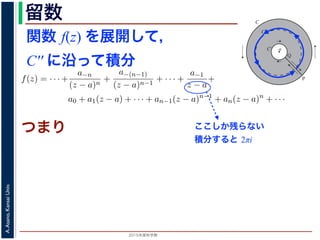 2015年度秋学期 
A.Asano,KansaiUniv.
留数 1
ζ − z
=
−1
ζ − a
1 +
ζ − a
z − a
+
ζ − a
z − a
2
+ · · ·
ます。
，(13) 式を (10) 式に代入すると，
f(z) = · · · +
a−n
(z − a)n
+
a−(n−1)
(z − a)n−1
+ · · · +
a−1
z − a
+
a0 + a1(z − a) + · · · + an−1(z − a)n−1
+ an(z − a)n
+ · · ·
an =
1
2πi C
f(ζ)
(ζ − a)n+1
dζ (n = 0, 1, 2, . . . )
a−n =
1
2πi C′
f(ζ)(ζ − a)n−1
dζ (n = 1, 2, . . . )
す 3。
，図 2 の円環領域で f(z) は正則なので，コーシーの積分定理により
1
2πi
f(ζ)(ζ − a)n−1
dζ −
1
2πi ′
f(ζ)(ζ − a)n−1
dζ = 0
関数 f(z) を展開して，
C′′ に沿って積分
a
C
Cʹ
P
Q
Cʹʹ
図 2: 孤立特異点とローラン級数展開
となりますから，(6) 式が得られました。これをさらに z だけ（積分経
式が得られます 2。
孤立特異点とローラン級数展開
領域 D において，関数 f(z) が１点 a を除いて正則であるとき，a
つまり，今日の最初に述べた「穴」です。
このとき，a を中心とする円周 C と，その内部にありやはり a を中
ように，P から C を正の向きに１周→ PQ → C′ を逆向きに１周→ Q
すると，経路の内部で f(z) は正則ですから，f(z) をコーシーの積分公
図 1 と同様の関係を考慮すると
f(z) =
1
2πi
f(ζ)
ζ − z
dζ −
1
2πi ′
f(ζ
ζ −
ここしか残らない
積分すると 2πi
つまり
 