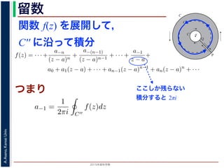 2015年度秋学期 
A.Asano,KansaiUniv.
留数 1
ζ − z
=
−1
ζ − a
1 +
ζ − a
z − a
+
ζ − a
z − a
2
+ · · ·
ます。
，(13) 式を (10) 式に代入すると，
f(z) = · · · +
a−n
(z − a)n
+
a−(n−1)
(z − a)n−1
+ · · · +
a−1
z − a
+
a0 + a1(z − a) + · · · + an−1(z − a)n−1
+ an(z − a)n
+ · · ·
an =
1
2πi C
f(ζ)
(ζ − a)n+1
dζ (n = 0, 1, 2, . . . )
a−n =
1
2πi C′
f(ζ)(ζ − a)n−1
dζ (n = 1, 2, . . . )
す 3。
，図 2 の円環領域で f(z) は正則なので，コーシーの積分定理により
1
2πi
f(ζ)(ζ − a)n−1
dζ −
1
2πi ′
f(ζ)(ζ − a)n−1
dζ = 0
関数 f(z) を展開して，
C′′ に沿って積分
a
C
Cʹ
P
Q
Cʹʹ
図 2: 孤立特異点とローラン級数展開
となりますから，(6) 式が得られました。これをさらに z だけ（積分経
式が得られます 2。
孤立特異点とローラン級数展開
領域 D において，関数 f(z) が１点 a を除いて正則であるとき，a
つまり，今日の最初に述べた「穴」です。
このとき，a を中心とする円周 C と，その内部にありやはり a を中
ように，P から C を正の向きに１周→ PQ → C′ を逆向きに１周→ Q
すると，経路の内部で f(z) は正則ですから，f(z) をコーシーの積分公
図 1 と同様の関係を考慮すると
f(z) =
1
2πi
f(ζ)
ζ − z
dζ −
1
2πi ′
f(ζ
ζ −
ここしか残らない
積分すると 2πi
部分の中にある円周 C′′ に沿って正の向きに１周して積分することを考
開したものの各項を積分すると考えると，今回の最初に説明した「zn の
はすべて 0 となり，
a−1 =
1
2πi C′′
f(z)dz
分」を「積分の無限級数」に置き換えられるのは，当然ではありませんが，ここでは
度春学期） 第１４回 (2015. 1. 8) http://racco.mikeneko.jp/  4/7 ペ
つまり
 