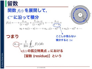 2015年度秋学期 
A.Asano,KansaiUniv.
留数 1
ζ − z
=
−1
ζ − a
1 +
ζ − a
z − a
+
ζ − a
z − a
2
+ · · ·
ます。
，(13) 式を (10) 式に代入すると，
f(z) = · · · +
a−n
(z − a)n
+
a−(n−1)
(z − a)n−1
+ · · · +
a−1
z − a
+
a0 + a1(z − a) + · · · + an−1(z − a)n−1
+ an(z − a)n
+ · · ·
an =
1
2πi C
f(ζ)
(ζ − a)n+1
dζ (n = 0, 1, 2, . . . )
a−n =
1
2πi C′
f(ζ)(ζ − a)n−1
dζ (n = 1, 2, . . . )
す 3。
，図 2 の円環領域で f(z) は正則なので，コーシーの積分定理により
1
2πi
f(ζ)(ζ − a)n−1
dζ −
1
2πi ′
f(ζ)(ζ − a)n−1
dζ = 0
関数 f(z) を展開して，
C′′ に沿って積分
a
C
Cʹ
P
Q
Cʹʹ
図 2: 孤立特異点とローラン級数展開
となりますから，(6) 式が得られました。これをさらに z だけ（積分経
式が得られます 2。
孤立特異点とローラン級数展開
領域 D において，関数 f(z) が１点 a を除いて正則であるとき，a
つまり，今日の最初に述べた「穴」です。
このとき，a を中心とする円周 C と，その内部にありやはり a を中
ように，P から C を正の向きに１周→ PQ → C′ を逆向きに１周→ Q
すると，経路の内部で f(z) は正則ですから，f(z) をコーシーの積分公
図 1 と同様の関係を考慮すると
f(z) =
1
2πi
f(ζ)
ζ − z
dζ −
1
2πi ′
f(ζ
ζ −
ここしか残らない
積分すると 2πi
部分の中にある円周 C′′ に沿って正の向きに１周して積分することを考
開したものの各項を積分すると考えると，今回の最初に説明した「zn の
はすべて 0 となり，
a−1 =
1
2πi C′′
f(z)dz
分」を「積分の無限級数」に置き換えられるのは，当然ではありませんが，ここでは
度春学期） 第１４回 (2015. 1. 8) http://racco.mikeneko.jp/  4/7 ペ
つまり
f(z) の孤立特異点 a における
［留数 (residue)］という
 