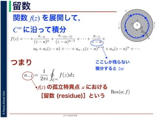 2015年度秋学期 
A.Asano,KansaiUniv.
留数 1
ζ − z
=
−1
ζ − a
1 +
ζ − a
z − a
+
ζ − a
z − a
2
+ · · ·
ます。
，(13) 式を (10) 式に代入すると，
f(z) = · · · +
a−n
(z − a)n
+
a−(n−1)
(z − a)n−1
+ · · · +
a−1
z − a
+
a0 + a1(z − a) + · · · + an−1(z − a)n−1
+ an(z − a)n
+ · · ·
an =
1
2πi C
f(ζ)
(ζ − a)n+1
dζ (n = 0, 1, 2, . . . )
a−n =
1
2πi C′
f(ζ)(ζ − a)n−1
dζ (n = 1, 2, . . . )
す 3。
，図 2 の円環領域で f(z) は正則なので，コーシーの積分定理により
1
2πi
f(ζ)(ζ − a)n−1
dζ −
1
2πi ′
f(ζ)(ζ − a)n−1
dζ = 0
関数 f(z) を展開して，
C′′ に沿って積分
a
C
Cʹ
P
Q
Cʹʹ
図 2: 孤立特異点とローラン級数展開
となりますから，(6) 式が得られました。これをさらに z だけ（積分経
式が得られます 2。
孤立特異点とローラン級数展開
領域 D において，関数 f(z) が１点 a を除いて正則であるとき，a
つまり，今日の最初に述べた「穴」です。
このとき，a を中心とする円周 C と，その内部にありやはり a を中
ように，P から C を正の向きに１周→ PQ → C′ を逆向きに１周→ Q
すると，経路の内部で f(z) は正則ですから，f(z) をコーシーの積分公
図 1 と同様の関係を考慮すると
f(z) =
1
2πi
f(ζ)
ζ − z
dζ −
1
2πi ′
f(ζ
ζ −
ここしか残らない
積分すると 2πi
部分の中にある円周 C′′ に沿って正の向きに１周して積分することを考
開したものの各項を積分すると考えると，今回の最初に説明した「zn の
はすべて 0 となり，
a−1 =
1
2πi C′′
f(z)dz
分」を「積分の無限級数」に置き換えられるのは，当然ではありませんが，ここでは
度春学期） 第１４回 (2015. 1. 8) http://racco.mikeneko.jp/  4/7 ペ
つまり
f(z) の孤立特異点 a における
［留数 (residue)］という
，f(z) の孤立特異点 a における留数 (residue) といい，Res(a; f) で表します。
n 位の極であるとき
z) =
a−n
(z − a)n
+ · · · +
a−1
z − a
+ a0 + a1(z − a) + · · · (20)
 