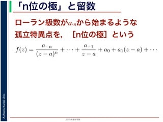 2015年度秋学期 
A.Asano,KansaiUniv.
「n位の極」と留数
ローラン級数がa-nから始まるような
孤立特異点を，［n位の極］という
の a−1 を，f(z) の孤立特異点 a における留数 (residue) といい，
異点 a が n 位の極であるとき
f(z) =
a−n
(z − a)n
+ · · · +
a−1
z − a
+ a0 + a1(z − a) + · · ·
，
)n
f(z) = a−n + a−n+1(z − a) + · · · + a−1(z − a)n−1
+ a0(z −
が得られます。したがって，両辺を (n − 1) 回微分すると，
1
1
(z − a)n
f(z) = (n − 1)!a−1 +
n!
1!
a0(z − a) +
(n + 1)!
2!
a1(z −
 