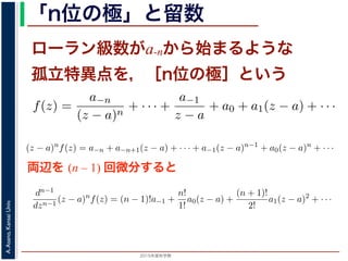 2015年度秋学期 
A.Asano,KansaiUniv.
「n位の極」と留数
ローラン級数がa-nから始まるような
孤立特異点を，［n位の極］という
両辺を (n – 1) 回微分すると
の a−1 を，f(z) の孤立特異点 a における留数 (residue) といい，
異点 a が n 位の極であるとき
f(z) =
a−n
(z − a)n
+ · · · +
a−1
z − a
+ a0 + a1(z − a) + · · ·
，
)n
f(z) = a−n + a−n+1(z − a) + · · · + a−1(z − a)n−1
+ a0(z −
が得られます。したがって，両辺を (n − 1) 回微分すると，
1
1
(z − a)n
f(z) = (n − 1)!a−1 +
n!
1!
a0(z − a) +
(n + 1)!
2!
a1(z −
ります 4。この a−1 を，f(z) の孤立特異点 a における留数 (residue) といい，Res(a; f) で表
こで，孤立特異点 a が n 位の極であるとき
f(z) =
a−n
(z − a)n
+ · · · +
a−1
z − a
+ a0 + a1(z − a) + · · ·
されますから，
(z − a)n
f(z) = a−n + a−n+1(z − a) + · · · + a−1(z − a)n−1
+ a0(z − a)n
+ · · ·
う，べき級数が得られます。したがって，両辺を (n − 1) 回微分すると，
dn−1
dzn−1
(z − a)n
f(z) = (n − 1)!a−1 +
n!
1!
a0(z − a) +
(n + 1)!
2!
a1(z − a)2
+ · · ·
り，
Res(a; f) = a−1 =
1
(n − 1)!
lim
z→a
dn−1
dzn−1
(z − a)n
f(z)
ります 4。この a−1 を，f(z) の孤立特異点 a における留数 (residue) といい，Res(a; f) で表
こで，孤立特異点 a が n 位の極であるとき
f(z) =
a−n
(z − a)n
+ · · · +
a−1
z − a
+ a0 + a1(z − a) + · · ·
されますから，
(z − a)n
f(z) = a−n + a−n+1(z − a) + · · · + a−1(z − a)n−1
+ a0(z − a)n
+ · · ·
う，べき級数が得られます。したがって，両辺を (n − 1) 回微分すると，
dn−1
dzn−1
(z − a)n
f(z) = (n − 1)!a−1 +
n!
1!
a0(z − a) +
(n + 1)!
2!
a1(z − a)2
+ · · ·
り，
Res(a; f) = a−1 =
1
(n − 1)!
lim
z→a
dn−1
dzn−1
(z − a)n
f(z)
 