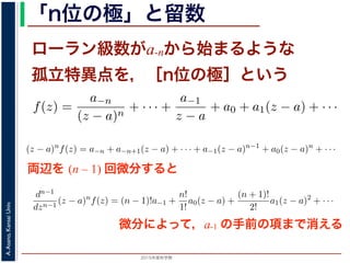 2015年度秋学期 
A.Asano,KansaiUniv.
「n位の極」と留数
ローラン級数がa-nから始まるような
孤立特異点を，［n位の極］という
両辺を (n – 1) 回微分すると
の a−1 を，f(z) の孤立特異点 a における留数 (residue) といい，
異点 a が n 位の極であるとき
f(z) =
a−n
(z − a)n
+ · · · +
a−1
z − a
+ a0 + a1(z − a) + · · ·
，
)n
f(z) = a−n + a−n+1(z − a) + · · · + a−1(z − a)n−1
+ a0(z −
が得られます。したがって，両辺を (n − 1) 回微分すると，
1
1
(z − a)n
f(z) = (n − 1)!a−1 +
n!
1!
a0(z − a) +
(n + 1)!
2!
a1(z −
ります 4。この a−1 を，f(z) の孤立特異点 a における留数 (residue) といい，Res(a; f) で表
こで，孤立特異点 a が n 位の極であるとき
f(z) =
a−n
(z − a)n
+ · · · +
a−1
z − a
+ a0 + a1(z − a) + · · ·
されますから，
(z − a)n
f(z) = a−n + a−n+1(z − a) + · · · + a−1(z − a)n−1
+ a0(z − a)n
+ · · ·
う，べき級数が得られます。したがって，両辺を (n − 1) 回微分すると，
dn−1
dzn−1
(z − a)n
f(z) = (n − 1)!a−1 +
n!
1!
a0(z − a) +
(n + 1)!
2!
a1(z − a)2
+ · · ·
り，
Res(a; f) = a−1 =
1
(n − 1)!
lim
z→a
dn−1
dzn−1
(z − a)n
f(z)
ります 4。この a−1 を，f(z) の孤立特異点 a における留数 (residue) といい，Res(a; f) で表
こで，孤立特異点 a が n 位の極であるとき
f(z) =
a−n
(z − a)n
+ · · · +
a−1
z − a
+ a0 + a1(z − a) + · · ·
されますから，
(z − a)n
f(z) = a−n + a−n+1(z − a) + · · · + a−1(z − a)n−1
+ a0(z − a)n
+ · · ·
う，べき級数が得られます。したがって，両辺を (n − 1) 回微分すると，
dn−1
dzn−1
(z − a)n
f(z) = (n − 1)!a−1 +
n!
1!
a0(z − a) +
(n + 1)!
2!
a1(z − a)2
+ · · ·
り，
Res(a; f) = a−1 =
1
(n − 1)!
lim
z→a
dn−1
dzn−1
(z − a)n
f(z)
微分によって，a-1 の手前の項まで消える
 