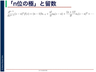 2015年度秋学期 
A.Asano,KansaiUniv.
「n位の極」と留数
(z − a) f(z) = a−n + a−n+1(z − a) + · · · + a−1(z − a) + a0(z − a) + · · ·
，べき級数が得られます。したがって，両辺を (n − 1) 回微分すると，
dn−1
dzn−1
(z − a)n
f(z) = (n − 1)!a−1 +
n!
1!
a0(z − a) +
(n + 1)!
2!
a1(z − a)2
+ · · ·
，
Res(a; f) = a−1 =
1
(n − 1)!
lim
z→a
dn−1
dzn−1
(z − a)n
f(z)
れます。これらのことは，孤立特異点つまり「穴」を囲んだ閉曲線上の積分が，留数で
数は上の式が計算できれば求められることを表しています。
，閉曲線 C の内部で，関数 f(z) が有限個の孤立特異点 b1, b2, . . . を除いて正則である
き，b1, b2, . . . のそれぞれを囲み C の内部にある円周を正の向きに一周する経路を C
，これまでと同様の考えで，コーシーの積分定理により
C
f(z)dz −
C1
f(z)dz −
C2
f(z)dz − · · · = 0
ら，
 