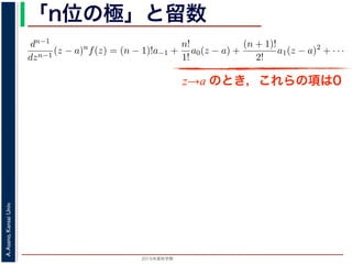 2015年度秋学期 
A.Asano,KansaiUniv.
「n位の極」と留数
(z − a) f(z) = a−n + a−n+1(z − a) + · · · + a−1(z − a) + a0(z − a) + · · ·
，べき級数が得られます。したがって，両辺を (n − 1) 回微分すると，
dn−1
dzn−1
(z − a)n
f(z) = (n − 1)!a−1 +
n!
1!
a0(z − a) +
(n + 1)!
2!
a1(z − a)2
+ · · ·
，
Res(a; f) = a−1 =
1
(n − 1)!
lim
z→a
dn−1
dzn−1
(z − a)n
f(z)
れます。これらのことは，孤立特異点つまり「穴」を囲んだ閉曲線上の積分が，留数で
数は上の式が計算できれば求められることを表しています。
，閉曲線 C の内部で，関数 f(z) が有限個の孤立特異点 b1, b2, . . . を除いて正則である
き，b1, b2, . . . のそれぞれを囲み C の内部にある円周を正の向きに一周する経路を C
，これまでと同様の考えで，コーシーの積分定理により
C
f(z)dz −
C1
f(z)dz −
C2
f(z)dz − · · · = 0
ら，
z→a のとき，これらの項は0
 