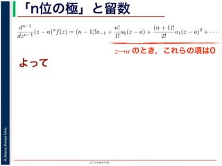 2015年度秋学期 
A.Asano,KansaiUniv.
「n位の極」と留数
(z − a) f(z) = a−n + a−n+1(z − a) + · · · + a−1(z − a) + a0(z − a) + · · ·
，べき級数が得られます。したがって，両辺を (n − 1) 回微分すると，
dn−1
dzn−1
(z − a)n
f(z) = (n − 1)!a−1 +
n!
1!
a0(z − a) +
(n + 1)!
2!
a1(z − a)2
+ · · ·
，
Res(a; f) = a−1 =
1
(n − 1)!
lim
z→a
dn−1
dzn−1
(z − a)n
f(z)
れます。これらのことは，孤立特異点つまり「穴」を囲んだ閉曲線上の積分が，留数で
数は上の式が計算できれば求められることを表しています。
，閉曲線 C の内部で，関数 f(z) が有限個の孤立特異点 b1, b2, . . . を除いて正則である
き，b1, b2, . . . のそれぞれを囲み C の内部にある円周を正の向きに一周する経路を C
，これまでと同様の考えで，コーシーの積分定理により
C
f(z)dz −
C1
f(z)dz −
C2
f(z)dz − · · · = 0
ら，
z→a のとき，これらの項は0
よって
 