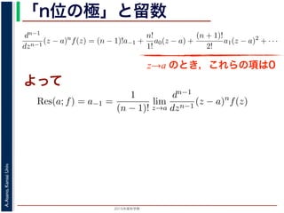 2015年度秋学期 
A.Asano,KansaiUniv.
「n位の極」と留数
(z − a) f(z) = a−n + a−n+1(z − a) + · · · + a−1(z − a) + a0(z − a) + · · ·
，べき級数が得られます。したがって，両辺を (n − 1) 回微分すると，
dn−1
dzn−1
(z − a)n
f(z) = (n − 1)!a−1 +
n!
1!
a0(z − a) +
(n + 1)!
2!
a1(z − a)2
+ · · ·
，
Res(a; f) = a−1 =
1
(n − 1)!
lim
z→a
dn−1
dzn−1
(z − a)n
f(z)
れます。これらのことは，孤立特異点つまり「穴」を囲んだ閉曲線上の積分が，留数で
数は上の式が計算できれば求められることを表しています。
，閉曲線 C の内部で，関数 f(z) が有限個の孤立特異点 b1, b2, . . . を除いて正則である
き，b1, b2, . . . のそれぞれを囲み C の内部にある円周を正の向きに一周する経路を C
，これまでと同様の考えで，コーシーの積分定理により
C
f(z)dz −
C1
f(z)dz −
C2
f(z)dz − · · · = 0
ら，
z→a のとき，これらの項は0
よって
− a) f(z) = a−n + a−n+1(z − a) + · · · + a−1(z − a) + a0(z − a) +
数が得られます。したがって，両辺を (n − 1) 回微分すると，
−1
n−1
(z − a)n
f(z) = (n − 1)!a−1 +
n!
1!
a0(z − a) +
(n + 1)!
2!
a1(z − a)2
+
Res(a; f) = a−1 =
1
(n − 1)!
lim
z→a
dn−1
dzn−1
(z − a)n
f(z)
これらのことは，孤立特異点つまり「穴」を囲んだ閉曲線上の積分が，留
式が計算できれば求められることを表しています。
C の内部で，関数 f(z) が有限個の孤立特異点 b1, b2, . . . を除いて正則
. . . のそれぞれを囲み C の内部にある円周を正の向きに一周する経路
でと同様の考えで，コーシーの積分定理により
 